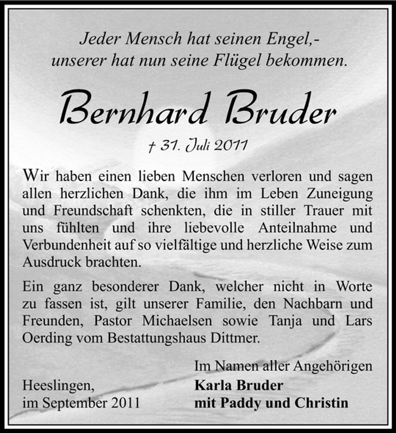 <p>Jeder Mensch hat seinen Engel,unserer hat nun seine Flügel bekommen.</p><p>Bernhard Bruder<br />† 31. Juli 2011</p><p>Wir haben einen lieben Menschen verloren und sagen<br />allen herzlichen Dank, die ihm im Leben Zuneigung<br />und Freundschaft schenkten, die in stiller Trauer mit<br />uns fühlten und ihre liebevolle Anteilnahme und<br />Verbundenheit auf so vielfältige und herzliche Weise zum<br />Ausdruck brachten.<br />Ein ganz besonderer Dank, welcher nicht in Worte<br />zu fassen ist, gilt unserer Familie, den Nachbarn und<br />Freunden, Pastor Michaelsen sowie Tanja und Lars<br />Oerding vom Bestattungshaus Dittmer.<br />Heeslingen,<br />im September 2011</p><p>Im Namen aller Angehörigen<br />Karla Bruder<br />mit Paddy und Christin</p>