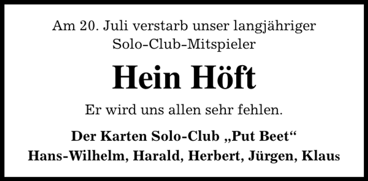 <p>Am 20. Juli verstarb unser langjähriger<br />Solo-Club-Mitspieler</p><p>Hein Höft<br />Er wird uns allen sehr fehlen.<br />Der Karten Solo-Club „Put Beet“<br />Hans-Wilhelm, Harald, Herbert, Jürgen, Klaus</p>