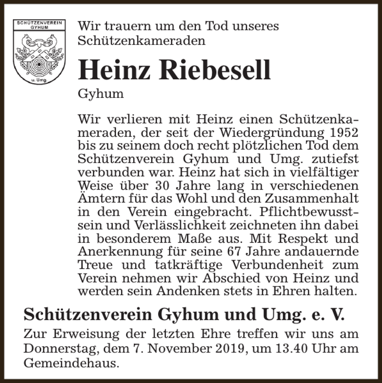 <p>Wir trauern um den Tod unseres<br />Schützenkameraden</p><p>Heinz Riebesell<br />Gyhum</p><p>Wir verlieren mit Heinz einen Schützenkameraden, der seit der Wiedergründung 1952<br />bis zu seinem doch recht plötzlichen Tod dem<br />Schützenverein Gyhum und Umg. zutiefst<br />verbunden war. Heinz hat sich in vielfältiger<br />Weise über 30 Jahre lang in verschiedenen<br />Ämtern für das Wohl und den Zusammenhalt<br />in den Verein eingebracht. Pflichtbewusstsein und Verlässlichkeit zeichneten ihn dabei<br />in besonderem Maße aus. Mit Respekt und<br />Anerkennung für seine 67 Jahre andauernde<br />Treue und tatkräftige Verbundenheit zum<br />Verein nehmen wir Abschied von Heinz und<br />werden sein Andenken stets in Ehren halten.</p><p>Schützenverein Gyhum und Umg. e. V.</p><p>Zur Erweisung der letzten Ehre treffen wir uns am<br />Donnerstag, dem 7. November 2019, um 13.40 Uhr am<br />Gemeindehaus.</p>