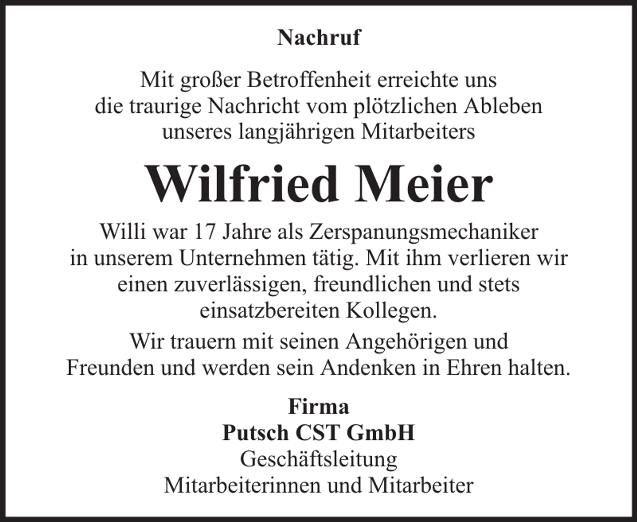 <p>Nachruf<br />Mit großer Betroffenheit erreichte uns<br />die traurige Nachricht vom plötzlichen Ableben<br />unseres langjährigen Mitarbeiters</p><p>Wilfried Meier</p><p>Willi war 17 Jahre als Zerspanungsmechaniker<br />in unserem Unternehmen tätig. Mit ihm verlieren wir<br />einen zuverlässigen, freundlichen und stets<br />einsatzbereiten Kollegen.<br />Wir trauern mit seinen Angehörigen und<br />Freunden und werden sein Andenken in Ehren halten.<br />Firma<br />Putsch CST GmbH<br />Geschäftsleitung<br />Mitarbeiterinnen und Mitarbeiter</p>