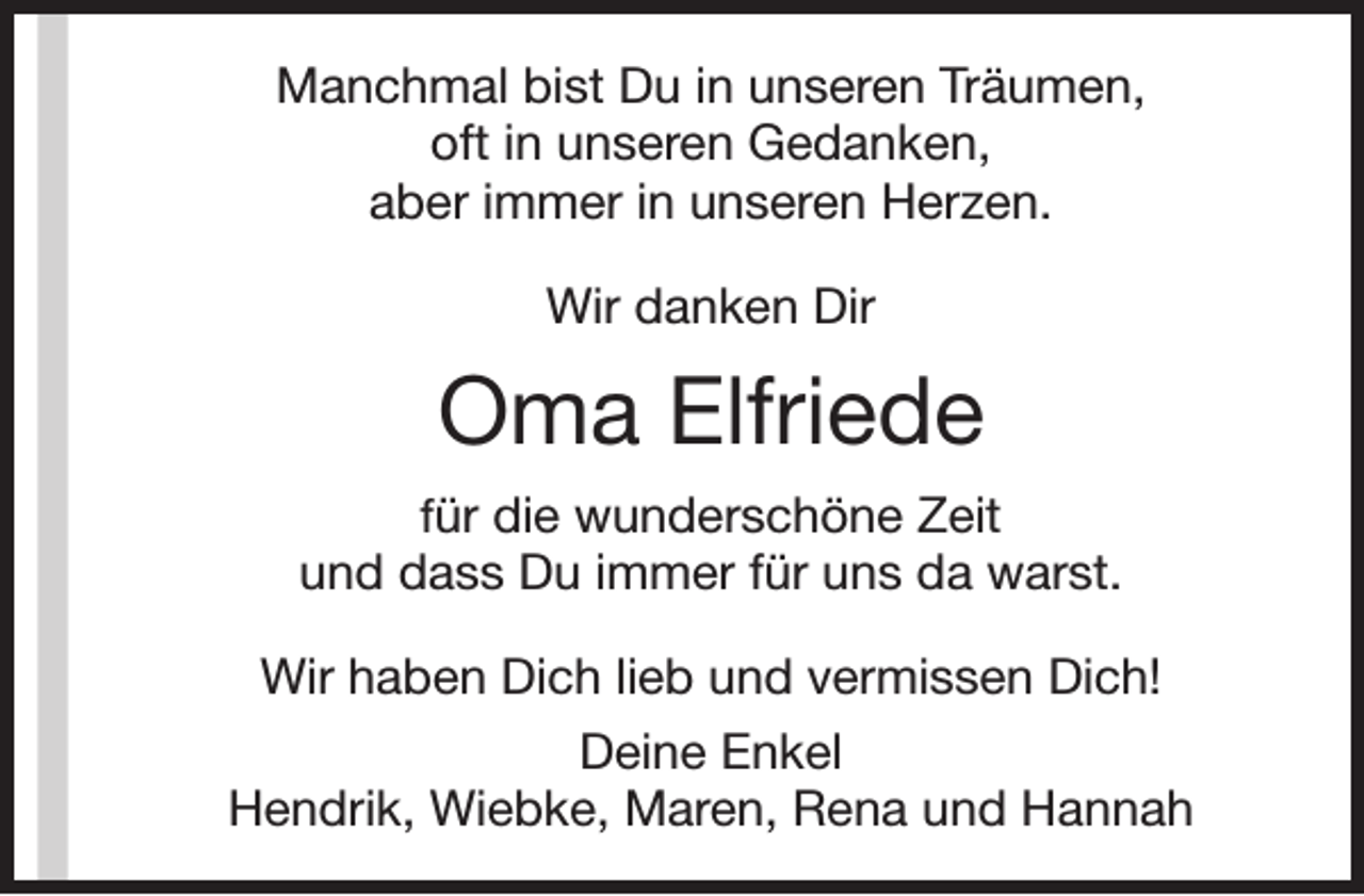 <p>Manchmal bist Du in unseren Träumen,<br />oft in unseren Gedanken,<br />aber immer in unseren Herzen.<br />Wir danken Dir</p><p>Oma Elfriede<br />für die wunderschöne Zeit<br />und dass Du immer für uns da warst.</p><p>Wir haben Dich lieb und vermissen Dich!<br />Deine Enkel<br />Hendrik, Wiebke, Maren, Rena und Hannah</p>