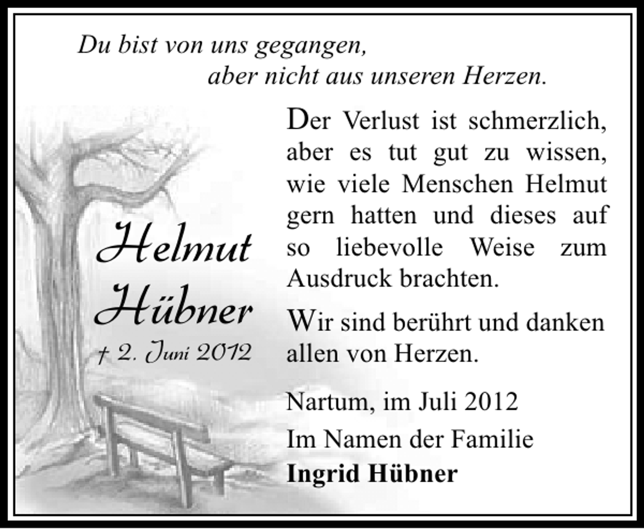 <p>Du bist von uns gegangen,<br />aber nicht aus unseren Herzen.</p><p>Der Verlust ist schmerzlich,</p><p>Helmut<br />Hübner<br />† 2. Juni 2012</p><p>aber es tut gut zu wissen,<br />wie viele Menschen Helmut<br />gern hatten und dieses auf<br />so liebevolle Weise zum<br />Ausdruck brachten.</p><p>Wir sind berührt und danken<br />allen von Herzen.</p><p>Nartum, im Juli 2012<br />Im Namen der Familie<br />Ingrid Hübner</p>