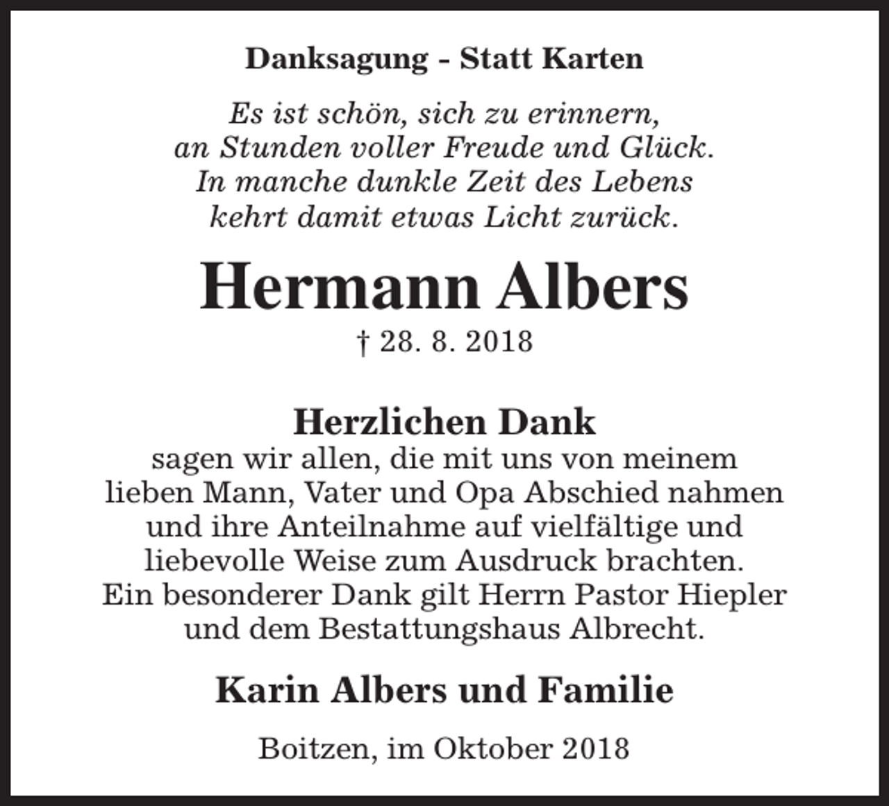 <p>Danksagung - Statt Karten<br />Es ist schön, sich zu erinnern,<br />an Stunden voller Freude und Glück.<br />In manche dunkle Zeit des Lebens<br />kehrt damit etwas Licht zurück.</p><p>Hermann Albers<br />† 28. 8. 2018</p><p>Herzlichen Dank</p><p>sagen wir allen, die mit uns von meinem<br />lieben Mann, Vater und Opa Abschied nahmen<br />und ihre Anteilnahme auf vielfältige und<br />liebevolle Weise zum Ausdruck brachten.<br />Ein besonderer Dank gilt Herrn Pastor Hiepler<br />und dem Bestattungshaus Albrecht.</p><p>Karin Albers und Familie<br />Boitzen, im Oktober 2018</p>