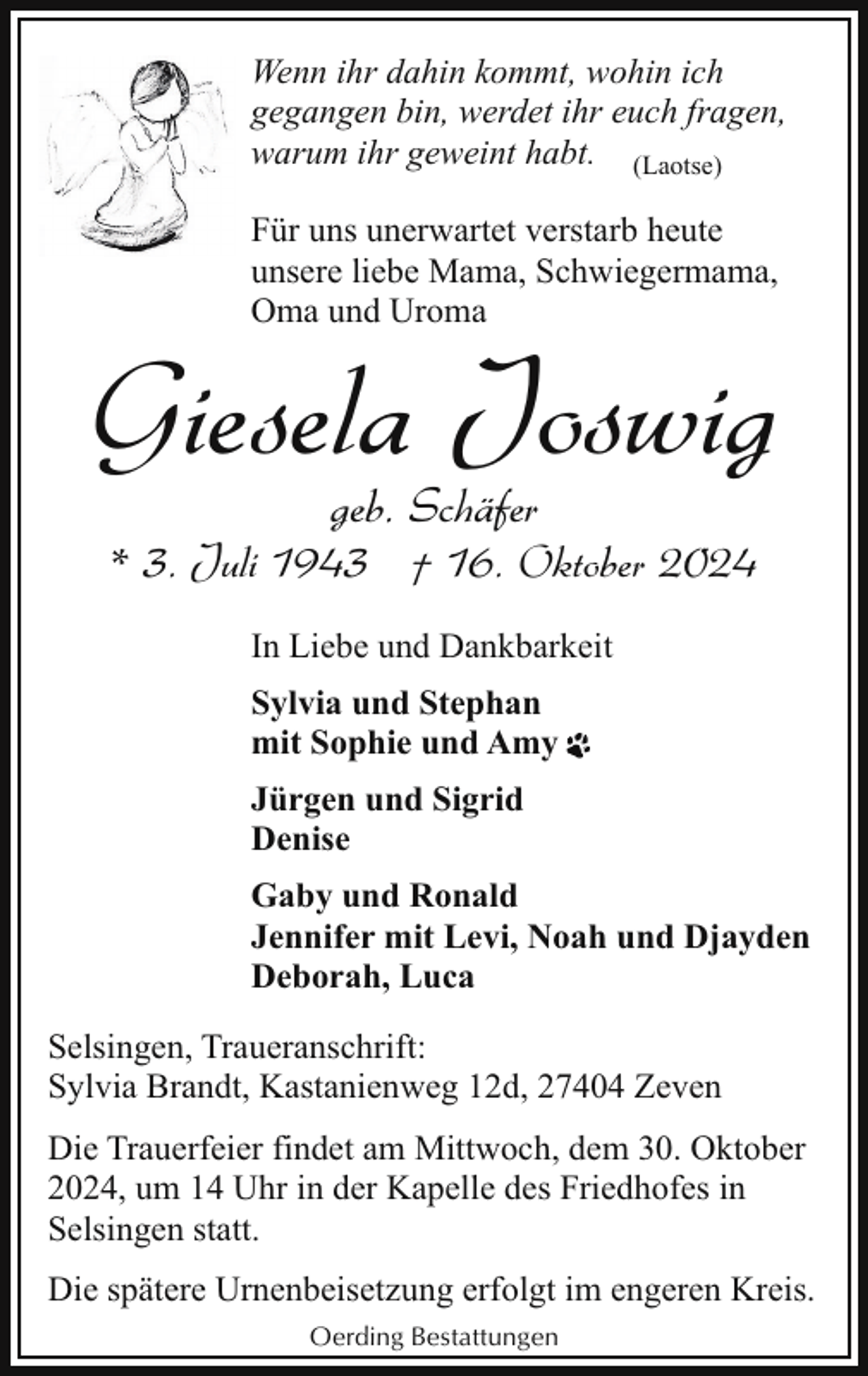 <p>Wenn ihr dahin kommt, wohin ich<br />gegangen bin, werdet ihr euch fragen,<br />warum ihr geweint habt. (Laotse)<br />Für uns unerwartet verstarb heute<br />unsere liebe Mama, Schwiegermama,<br />Oma und Uroma</p><p>Giesela Joswig<br />geb. Schäfer</p><p>* 3. Juli 1943 † 16. Oktober 2024<br />In Liebe und Dankbarkeit<br />Sylvia und Stephan<br />mit Sophie und Amy<br />Jürgen und Sigrid<br />Denise<br />Gaby und Ronald<br />Jennifer mit Levi, Noah und Djayden<br />Deborah, Luca<br />Selsingen, Traueranschrift:<br />Sylvia Brandt, Kastanienweg 12d, 27404 Zeven<br />Die Trauerfeier findet am Mittwoch, dem 30. Oktober<br />2024, um 14 Uhr in der Kapelle des Friedhofes in<br />Selsingen statt.<br />Die spätere Urnenbeisetzung erfolgt im engeren Kreis.<br />Oerding Bestattungen</p>