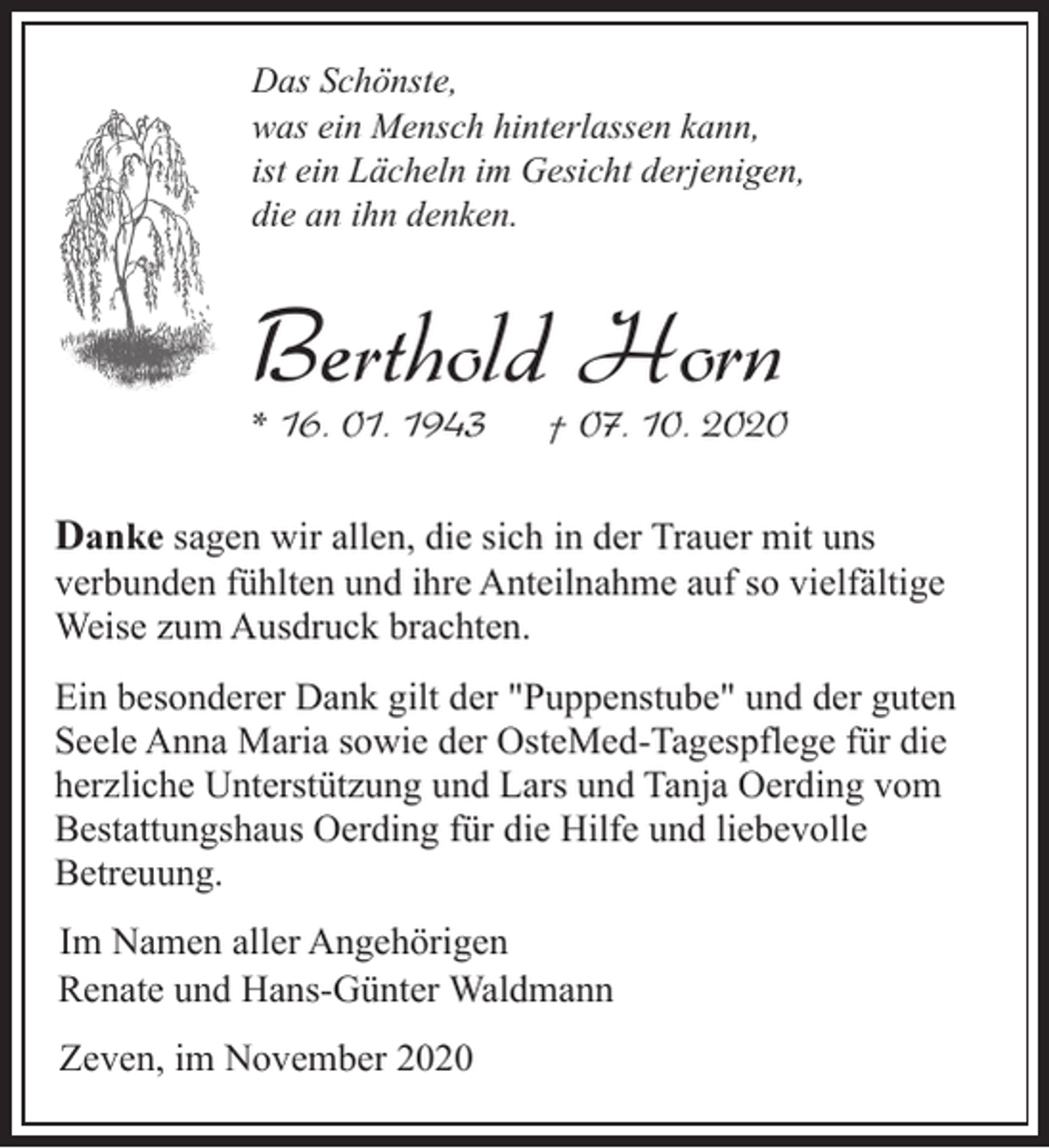 <p>Das Schönste,<br />was ein Mensch hinterlassen kann,<br />ist ein Lächeln im Gesicht derjenigen,<br />die an ihn denken.</p><p>Berthold Horn<br />* 16. 01. 1943</p><p>† 07. 10. 2020</p><p>Danke sagen wir allen, die sich in der Trauer mit uns<br />verbunden fühlten und ihre Anteilnahme auf so vielfältige<br />Weise zum Ausdruck brachten.<br />Ein besonderer Dank gilt der "Puppenstube" und der guten<br />Seele Anna Maria sowie der OsteMed-Tagespflege für die<br />herzliche Unterstützung und Lars und Tanja Oerding vom<br />Bestattungshaus Oerding für die Hilfe und liebevolle<br />Betreuung.<br />Im Namen aller Angehörigen<br />Renate und Hans-Günter Waldmann<br />Zeven, im November 2020</p>