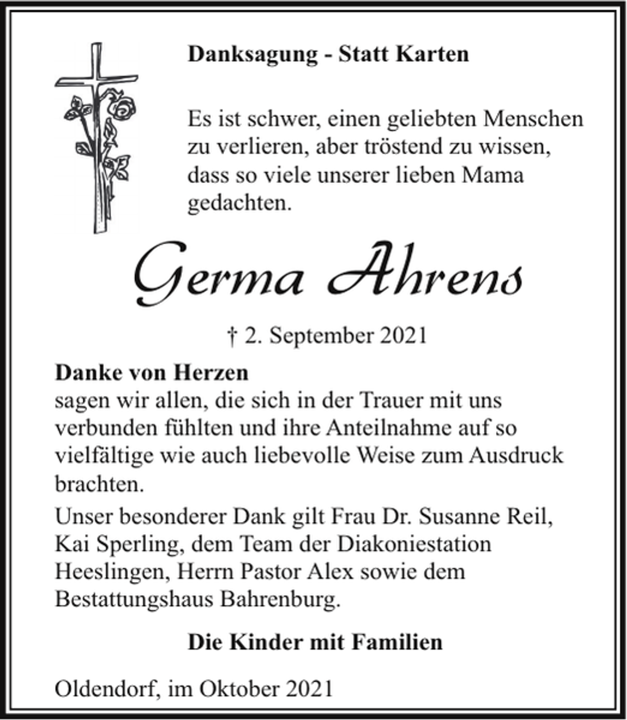 <p>Danksagung - Statt Karten<br />Es ist schwer, einen geliebten Menschen<br />zu verlieren, aber tröstend zu wissen,<br />dass so viele unserer lieben Mama<br />gedachten.</p><p>Germa Ahrens<br />† 2. September 2021</p><p>Danke von Herzen<br />sagen wir allen, die sich in der Trauer mit uns<br />verbunden fühlten und ihre Anteilnahme auf so<br />vielfältige wie auch liebevolle Weise zum Ausdruck<br />brachten.<br />Unser besonderer Dank gilt Frau Dr. Susanne Reil,<br />Kai Sperling, dem Team der Diakoniestation<br />Heeslingen, Herrn Pastor Alex sowie dem<br />Bestattungshaus Bahrenburg.<br />Die Kinder mit Familien<br />Oldendorf, im Oktober 2021</p>