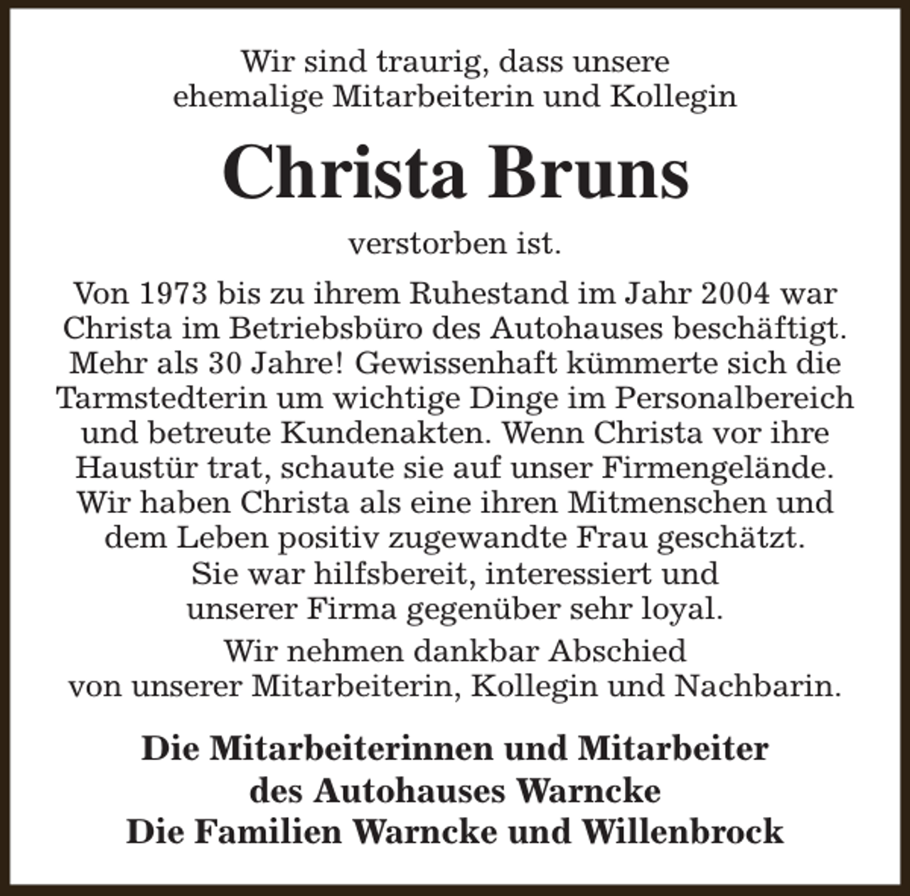 <p>Wir sind traurig, dass unsere<br />ehemalige Mitarbeiterin und Kollegin</p><p>Christa Bruns<br />verstorben ist.</p><p>Von 1973 bis zu ihrem Ruhestand im Jahr 2004 war<br />Christa im Betriebsbüro des Autohauses beschäftigt.<br />Mehr als 30 Jahre! Gewissenhaft kümmerte sich die<br />Tarmstedterin um wichtige Dinge im Personalbereich<br />und betreute Kundenakten. Wenn Christa vor ihre<br />Haustür trat, schaute sie auf unser Firmengelände.<br />Wir haben Christa als eine ihren Mitmenschen und<br />dem Leben positiv zugewandte Frau geschätzt.<br />Sie war hilfsbereit, interessiert und<br />unserer Firma gegenüber sehr loyal.<br />Wir nehmen dankbar Abschied<br />von unserer Mitarbeiterin, Kollegin und Nachbarin.</p><p>Die Mitarbeiterinnen und Mitarbeiter<br />des Autohauses Warncke<br />Die Familien Warncke und Willenbrock</p>