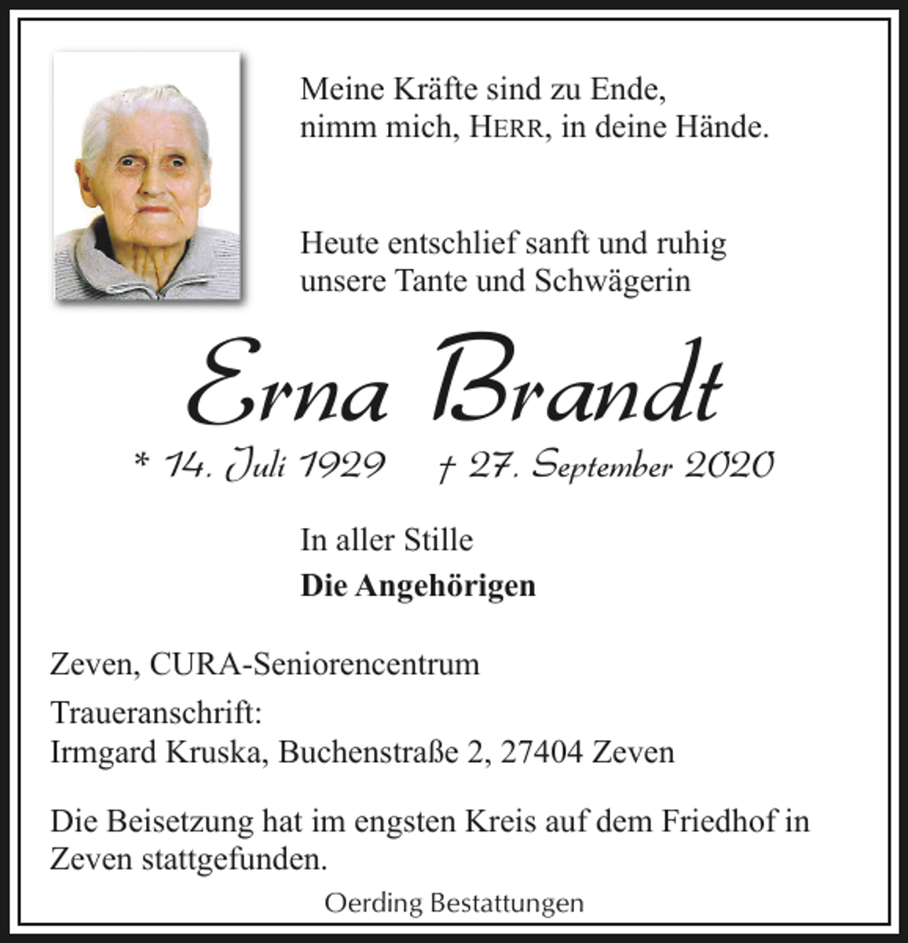 <p>Meine Kräfte sind zu Ende,<br />nimm mich, HERR, in deine Hände.<br />Heute entschlief sanft und ruhig<br />unsere Tante und Schwägerin</p><p>Erna Brandt</p><p>* 14. Juli 1929</p><p>† 27. September 2020</p><p>In aller Stille<br />Die Angehörigen<br />Zeven, CURA-Seniorencentrum<br />Traueranschrift:<br />Irmgard Kruska, Buchenstraße 2, 27404 Zeven<br />Die Beisetzung hat im engsten Kreis auf dem Friedhof in<br />Zeven stattgefunden.<br />Oerding Bestattungen</p>