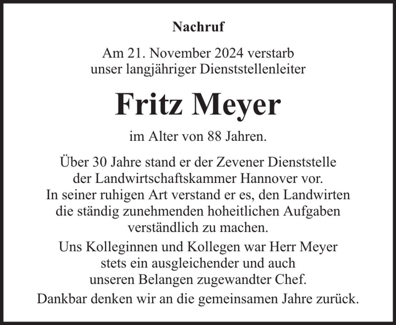 <p>Nachruf<br />Am 21. November 2024 verstarb<br />unser langjähriger Dienststellenleiter</p><p>Fritz Meyer<br />im Alter von 88 Jahren.<br />Über 30 Jahre stand er der Zevener Dienststelle<br />der Landwirtschaftskammer Hannover vor.<br />In seiner ruhigen Art verstand er es, den Landwirten<br />die ständig zunehmenden hoheitlichen Aufgaben<br />verständlich zu machen.<br />Uns Kolleginnen und Kollegen war Herr Meyer<br />stets ein ausgleichender und auch<br />unseren Belangen zugewandter Chef.<br />Dankbar denken wir an die gemeinsamen Jahre zurück.</p>