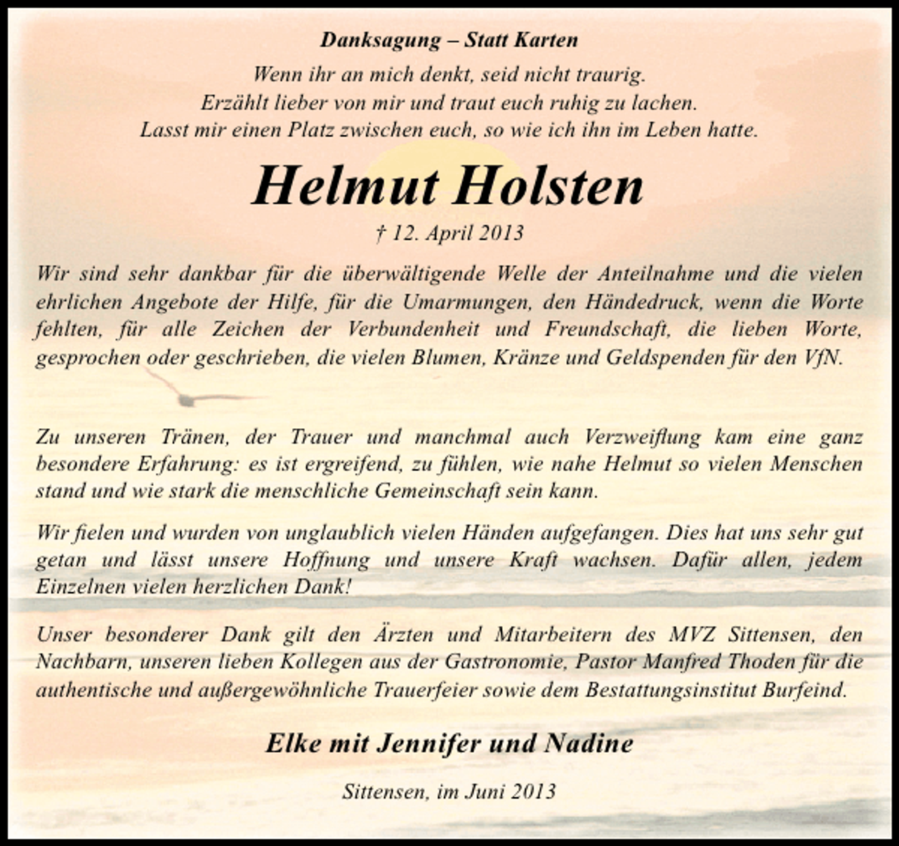 <p>Danksagung – Statt Karten<br />Wenn ihr an mich denkt, seid nicht traurig.<br />Erzählt lieber von mir und traut euch ruhig zu lachen.<br />Lasst mir einen Platz zwischen euch, so wie ich ihn im Leben hatte.</p><p>Helmut Holsten<br />† 12. April 2013</p><p>Wir sind sehr dankbar für die überwältigende Welle der Anteilnahme und die vielen<br />ehrlichen Angebote der Hilfe, für die Umarmungen, den Händedruck, wenn die Worte<br />fehlten, für alle Zeichen der Verbundenheit und Freundschaft, die lieben Worte,<br />gesprochen oder geschrieben, die vielen Blumen, Kränze und Geldspenden für den VfN.<br />Zu unseren Tränen, der Trauer und manchmal auch Verzweiflung kam eine ganz<br />besondere Erfahrung: es ist ergreifend, zu fühlen, wie nahe Helmut so vielen Menschen<br />stand und wie stark die menschliche Gemeinschaft sein kann.<br />Wir fielen und wurden von unglaublich vielen Händen aufgefangen. Dies hat uns sehr gut<br />getan und lässt unsere Hoffnung und unsere Kraft wachsen. Dafür allen, jedem<br />Einzelnen vielen herzlichen Dank!<br />Unser besonderer Dank gilt den Ärzten und Mitarbeitern des MVZ Sittensen, den<br />Nachbarn, unseren lieben Kollegen aus der Gastronomie, Pastor Manfred Thoden für die<br />authentische und außergewöhnliche Trauerfeier sowie dem Bestattungsinstitut Burfeind.</p><p>Elke mit Jennifer und Nadine<br />Sittensen, im Juni 2013</p>