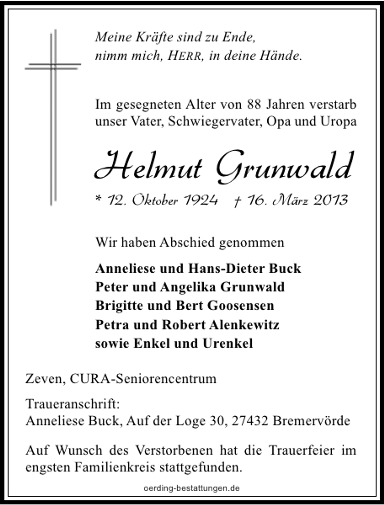 <p>Meine Kräfte sind zu Ende,<br />nimm mich, HERR, in deine Hände.<br />Im gesegneten Alter von 88 Jahren verstarb<br />unser Vater, Schwiegervater, Opa und Uropa</p><p>Helmut Grunwald<br />* 12. Oktober 1924 † 16. März 2013<br />Wir haben Abschied genommen<br />Anneliese und Hans-Dieter Buck<br />Peter und Angelika Grunwald<br />Brigitte und Bert Goosensen<br />Petra und Robert Alenkewitz<br />sowie Enkel und Urenkel<br />Zeven, CURA-Seniorencentrum<br />Traueranschrift:<br />Anneliese Buck, Auf der Loge 30, 27432 Bremervörde<br />Auf Wunsch des Verstorbenen hat die Trauerfeier im<br />engsten Familienkreis stattgefunden.<br />oerding-bestattungen.de</p>