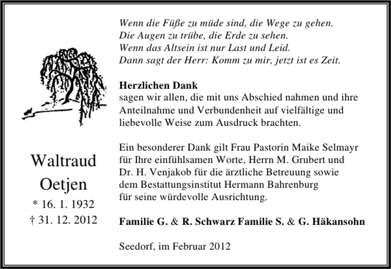 <p>Wenn die Füße zu müde sind, die Wege zu gehen.<br />Die Augen zu trübe, die Erde zu sehen.<br />Wenn das Altsein ist nur Last und Leid.<br />Dann sagt der Herr: Komm zu mir, jetzt ist es Zeit.<br />Herzlichen Dank<br />sagen wir allen, die mit uns Abschied nahmen und ihre<br />Anteilnahme und Verbundenheit auf vielfältige und<br />liebevolle Weise zum Ausdruck brachten.</p><p>Waltraud<br />Oetjen<br />* 16. 1. 1932<br />† 31. 12. 2012</p><p>Ein besonderer Dank gilt Frau Pastorin Maike Selmayr<br />für Ihre einfühlsamen Worte, Herrn M. Grubert und<br />Dr. H. Venjakob für die ärztliche Betreuung sowie<br />dem Bestattungsinstitut Hermann Bahrenburg<br />für seine würdevolle Ausrichtung.<br />Familie G. &amp; R. Schwarz Familie S. &amp; G. Häkansohn<br />Seedorf, im Februar 2012</p>