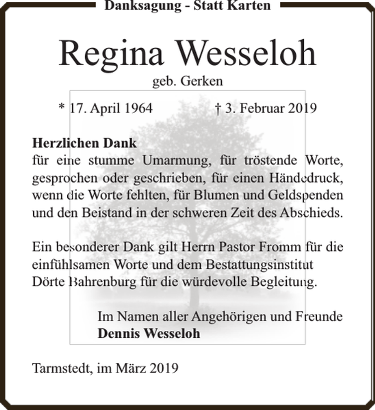 <p>Danksagung - Statt Karten</p><p>Regina Wesseloh<br />geb. Gerken</p><p>* 17. April 1964</p><p>† 3. Februar 20119</p><p>Herzlichen Dank<br />für einne stumme Umarmung, für tröstende Worte,<br />gesprochen oder geschrieben, für einen Händeedruck,<br />wenn die Worte fehlten, für Blumen und Geldsppenden<br />und deen Beistand in der schweren Zeit des Abscchieds.<br />Ein bessonderer Dank gilt Herrn Pastor Fromm für die<br />einfühllsamen Worte und dem Bestattungsinstituut<br />Dörte Bahrenburg für die würdevolle Begleitunng.<br />Im Namen aller Angehörigen und Frreunde<br />Dennis Wesseloh<br />Tarmstedt, im März 2019</p>