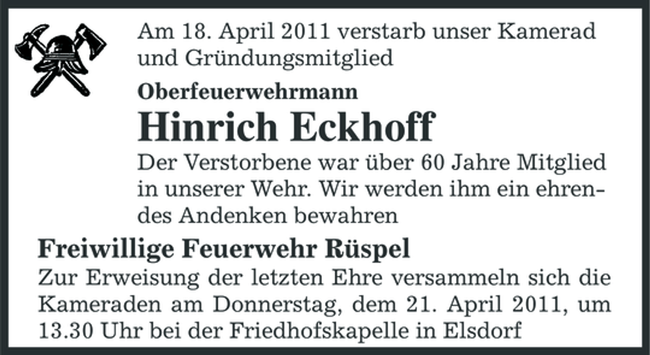 <p>Am 18. April 2011 verstarb unser Kamerad und Gründungsmitglied Oberfeuerwehrmann</p><p>Hinrich Eckhoff<br />Der Verstorbene war über 60 Jahre Mitglied in unserer Wehr. Wir werden ihm ein ehrendes Andenken bewahren</p><p>Freiwillige Feuerwehr Rüspel<br />Zur Erweisung der letzten Ehre versammeln sich die Kameraden am Donnerstag, dem 21. April 2011, um 13.30 Uhr bei der Friedhofskapelle in Elsdorf</p>