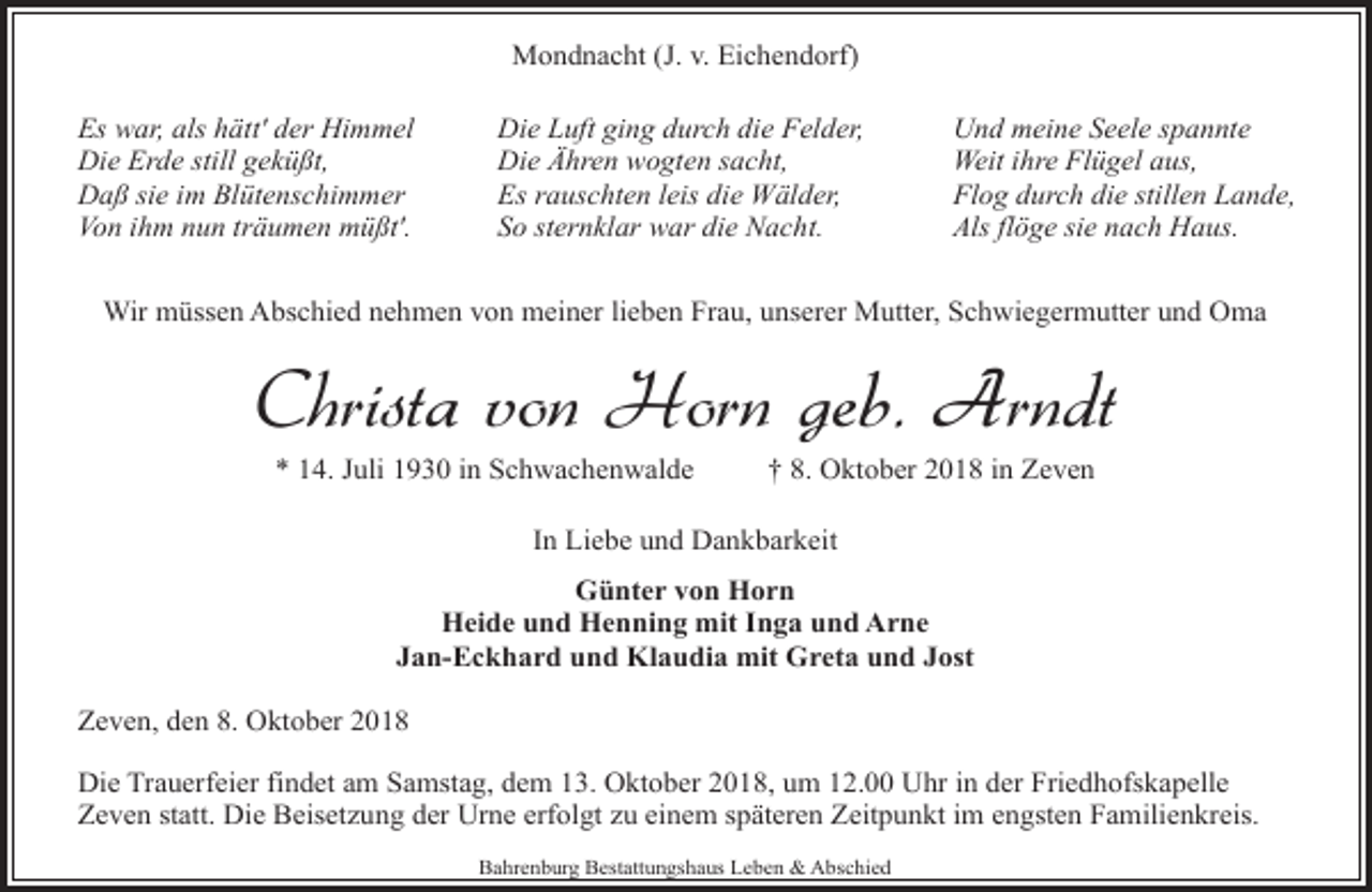 <p>Mondnacht (J. v. Eichendorf)<br />Es war, als hätt' der Himmel<br />Die Erde still geküßt,<br />Daß sie im Blütenschimmer<br />Von ihm nun träumen müßt'.</p>
<p>Die Luft ging durch die Felder,<br />Die Ähren wogten sacht,<br />Es rauschten leis die Wälder,<br />So sternklar war die Nacht.</p>
<p>Und meine Seele spannte<br />Weit ihre Flügel aus,<br />Flog durch die stillen Lande,<br />Als flöge sie nach Haus.</p>
<p>Wir müssen Abschied nehmen von meiner lieben Frau, unserer Mutter, Schwiegermutter und Oma</p>
<p>Christa von Horn geb. Arndt<br />* 14. Juli 1930 in Schwachenwalde</p>
<p>† 8. Oktober 2018 in Zeven</p>
<p>In Liebe und Dankbarkeit<br />Günter von Horn<br />Heide und Henning mit Inga und Arne<br />Jan-Eckhard und Klaudia mit Greta und Jost<br />Zeven, den 8. Oktober 2018<br />Die Trauerfeier findet am Samstag, dem 13. Oktober 2018, um 12.00 Uhr in der Friedhofskapelle<br />Zeven statt. Die Beisetzung der Urne erfolgt zu einem späteren Zeitpunkt im engsten Familienkreis.<br />Bahrenburg Bestattungshaus Leben &amp; Abschied</p>