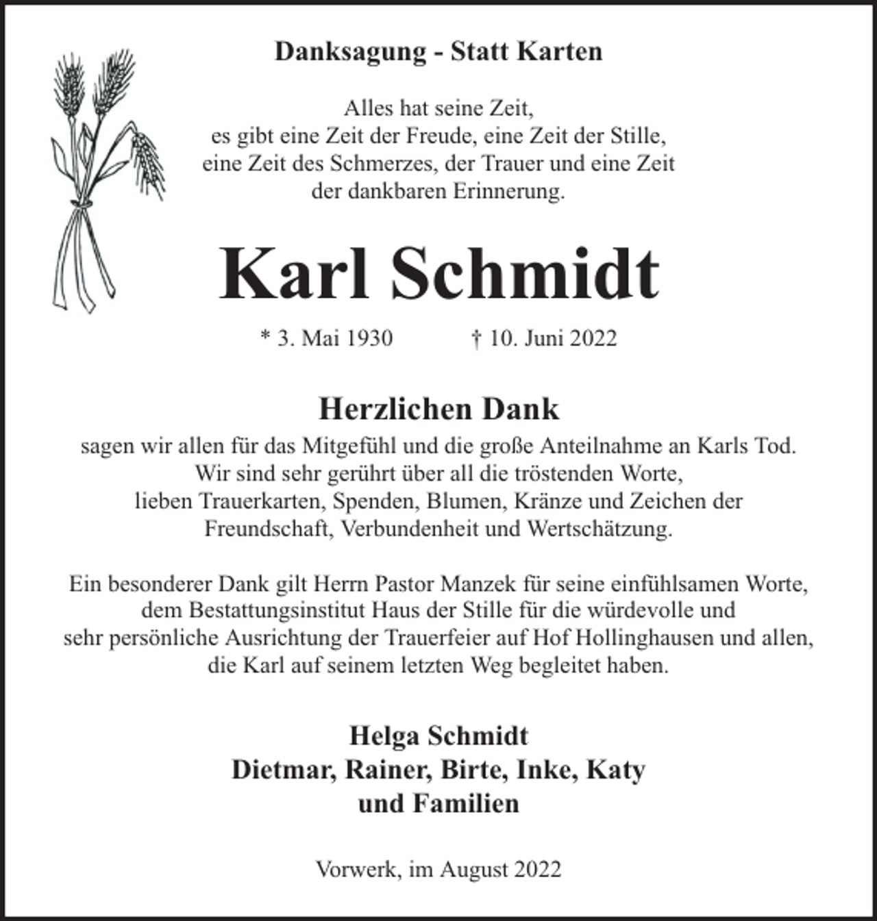 <p>Danksagung - Statt Karten<br />Alles hat seine Zeit,<br />es gibt eine Zeit der Freude, eine Zeit der Stille,<br />eine Zeit des Schmerzes, der Trauer und eine Zeit<br />der dankbaren Erinnerung.</p><p>Karl Schmidt<br />* 3. Mai 1930</p><p>† 10. Juni 2022</p><p>Herzlichen Dank</p><p>sagen wir allen für das Mitgefühl und die große Anteilnahme an Karls Tod.<br />Wir sind sehr gerührt über all die tröstenden Worte,<br />lieben Trauerkarten, Spenden, Blumen, Kränze und Zeichen der<br />Freundschaft, Verbundenheit und Wertschätzung.<br />Ein besonderer Dank gilt Herrn Pastor Manzek für seine einfühlsamen Worte,<br />dem Bestattungsinstitut Haus der Stille für die würdevolle und<br />sehr persönliche Ausrichtung der Trauerfeier auf Hof Hollinghausen und allen,<br />die Karl auf seinem letzten Weg begleitet haben.</p><p>Helga Schmidt<br />Dietmar, Rainer, Birte, Inke, Katy<br />und Familien<br />Vorwerk, im August 2022</p>