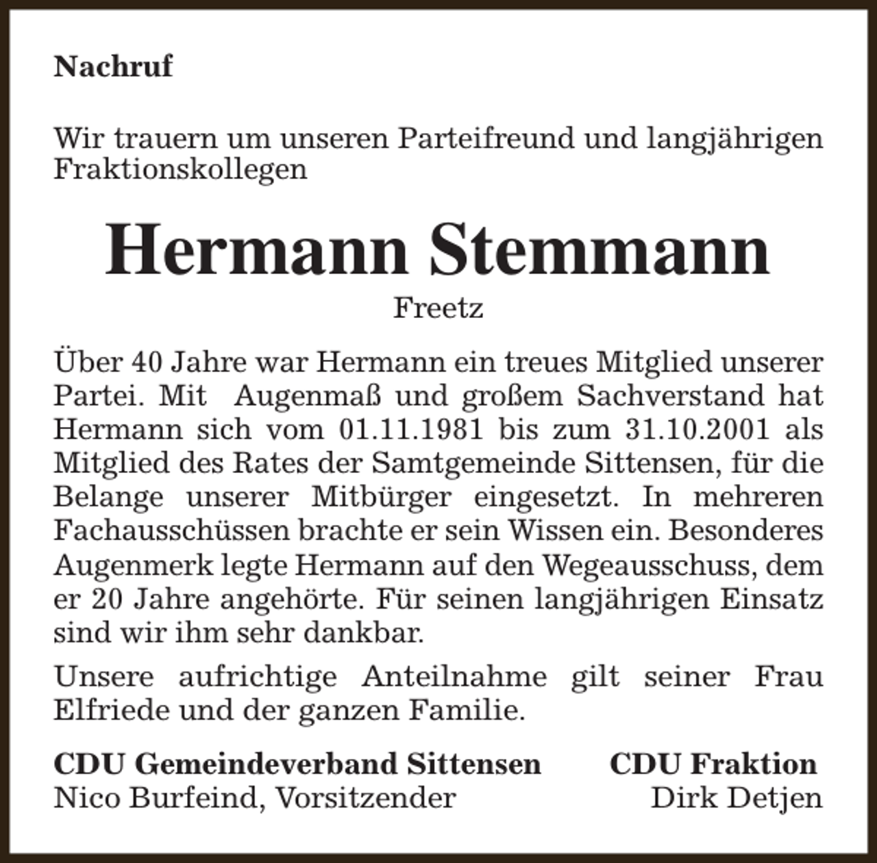 <p>Nachruf<br />Wir trauern um unseren Parteifreund und langjährigen<br />Fraktionskollegen</p><p>Hermann Stemmann<br />Freetz</p><p>Über 40 Jahre war Hermann ein treues Mitglied unserer<br />Partei. Mit Augenmaß und großem Sachverstand hat<br />Hermann sich vom 01.11.1981 bis zum 31.10.2001 als<br />Mitglied des Rates der Samtgemeinde Sittensen, für die<br />Belange unserer Mitbürger eingesetzt. In mehreren<br />Fachausschüssen brachte er sein Wissen ein. Besonderes<br />Augenmerk legte Hermann auf den Wegeausschuss, dem<br />er 20 Jahre angehörte. Für seinen langjährigen Einsatz<br />sind wir ihm sehr dankbar.<br />Unsere aufrichtige Anteilnahme gilt seiner Frau<br />Elfriede und der ganzen Familie.<br />CDU Gemeindeverband Sittensen<br />Nico Burfeind, Vorsitzender</p><p>CDU Fraktion<br />Dirk Detjen</p>