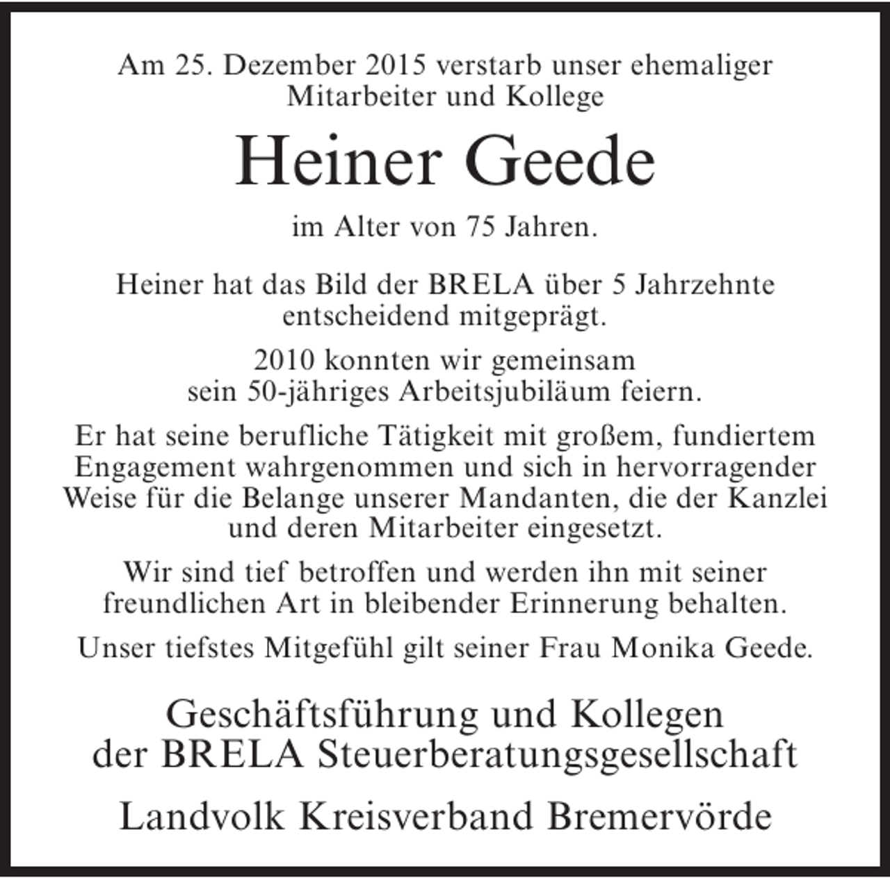<p>Am 25. Dezember 2015 verstarb unser ehemaliger<br />Mitarbeiter und Kollege</p><p>Heiner Geede<br />im Alter von 75 Jahren.</p><p>Heiner hat das Bild der BRELA über 5 Jahrzehnte<br />entscheidend mitgeprägt.<br />2010 konnten wir gemeinsam<br />sein 50-jähriges Arbeitsjubiläum feiern.<br />Er hat seine berufliche Tätigkeit mit großem, fundiertem<br />Engagement wahrgenommen und sich in hervorragender<br />Weise für die Belange unserer Mandanten, die der Kanzlei<br />und deren Mitarbeiter eingesetzt.<br />Wir sind tief betroffen und werden ihn mit seiner<br />freundlichen Art in bleibender Erinnerung behalten.<br />Unser tiefstes Mitgefühl gilt seiner Frau Monika Geede.</p><p>Geschäftsführung und Kollegen<br />der BRELA Steuerberatungsgesellschaft<br />Landvolk Kreisverband Bremervörde</p>