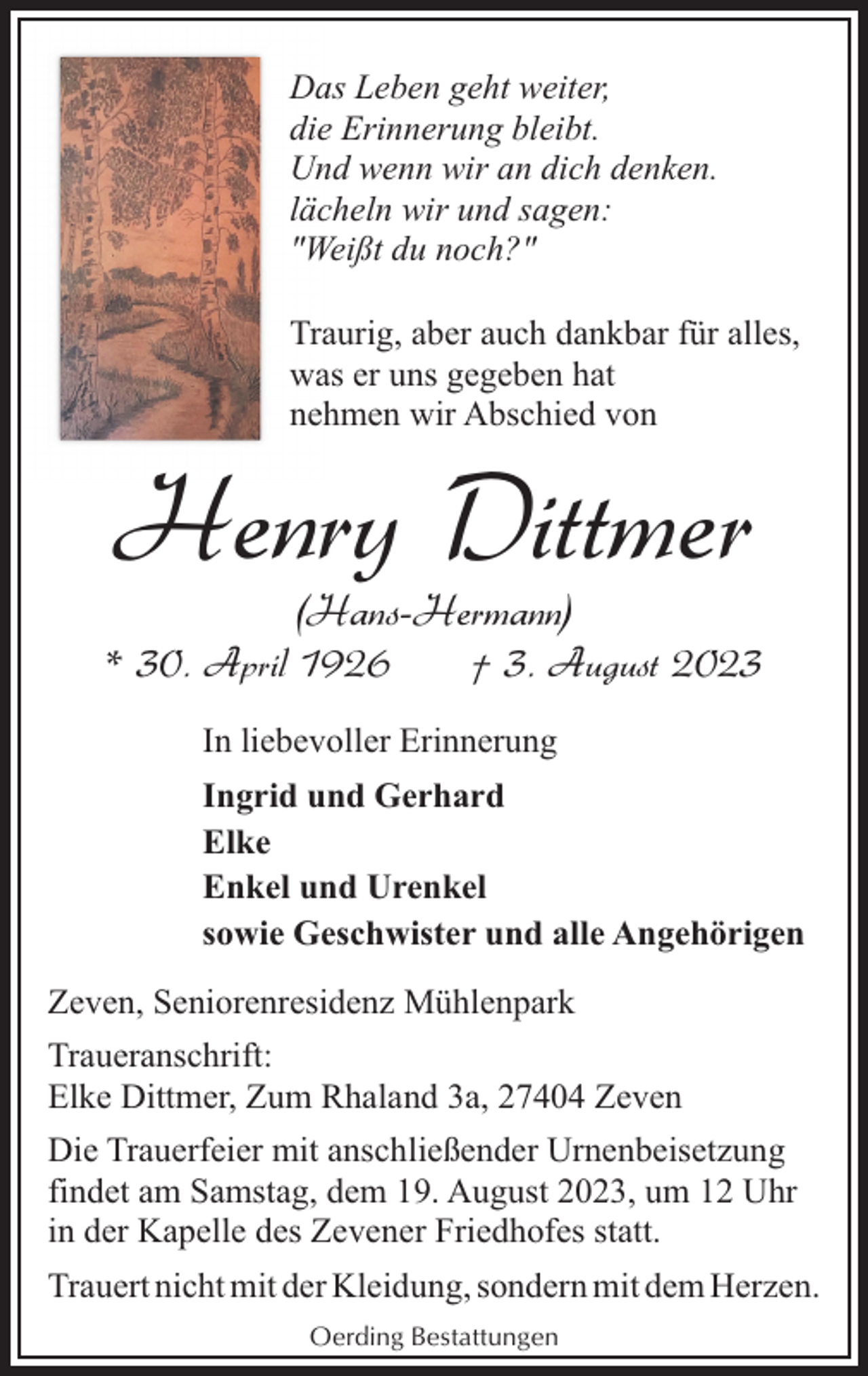 <p>Das Leben geht weiter,<br />die Erinnerung bleibt.<br />Und wenn wir an dich denken.<br />lächeln wir und sagen:<br />"Weißt du noch?"<br />Traurig, aber auch dankbar für alles,<br />was er uns gegeben hat<br />nehmen wir Abschied von</p><p>Henry Dittmer<br />(Hans-Hermann)</p><p>* 30. April 1926</p><p>† 3. August 2023</p><p>In liebevoller Erinnerung<br />Ingrid und Gerhard<br />Elke<br />Enkel und Urenkel<br />sowie Geschwister und alle Angehörigen<br />Zeven, Seniorenresidenz Mühlenpark<br />Traueranschrift:<br />Elke Dittmer, Zum Rhaland 3a, 27404 Zeven<br />Die Trauerfeier mit anschließender Urnenbeisetzung<br />findet am Samstag, dem 19. August 2023, um 12 Uhr<br />in der Kapelle des Zevener Friedhofes statt.<br />Trauert nicht mit der Kleidung, sondern mit dem Herzen.<br />Oerding Bestattungen</p>