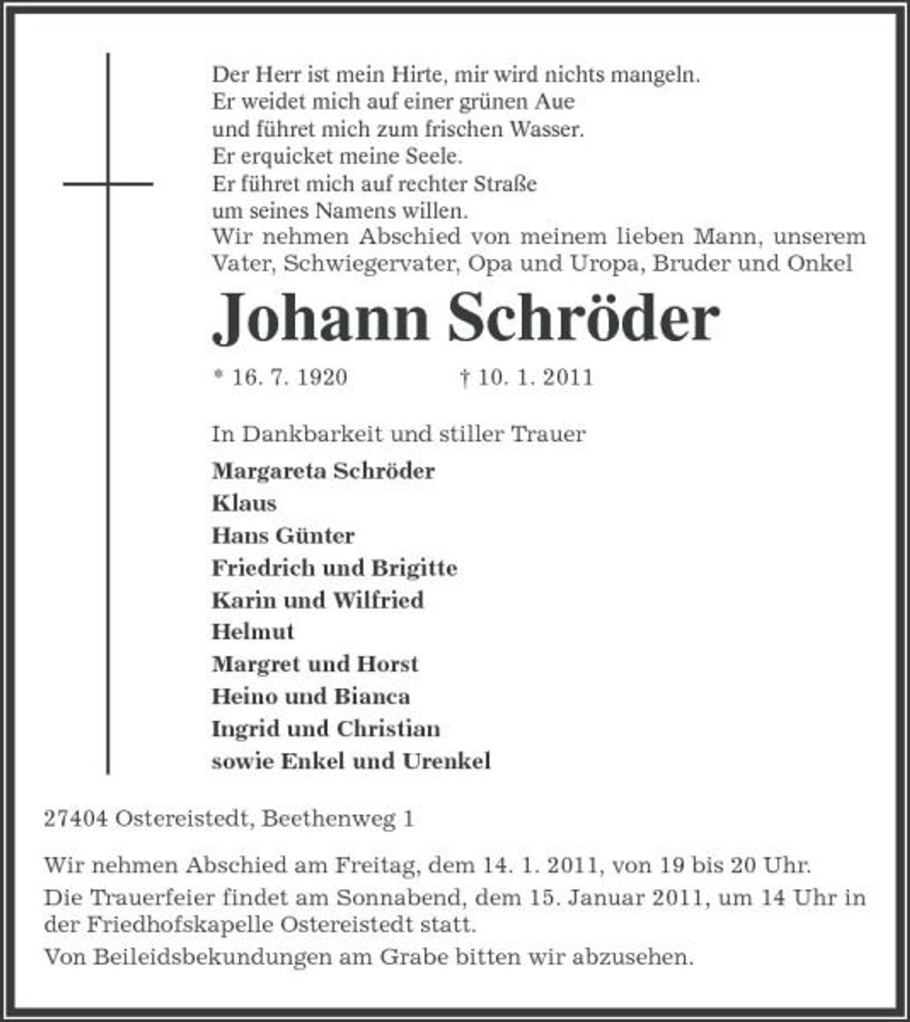 <p>Der Herr ist mein Hirte, mir wird nichts mangeln.<br />Er weidet mich auf einer grünen Aue<br />und führet mich zum frischen Wasser.<br />Er erquicket meine Seele.<br />Er führet mich auf rechter Straße<br />um seines Namens willen.<br />Wir nehmen Abschied von meinem lieben Mann, unserem Vater, Schwiegervater, Opa und Uropa, Bruder und Onkel<br />Johann Schröder<br />* 16. 7. 1920 † 10. 1. 2011<br />In Dankbarkeit und stiller Trauer<br />Margareta Schröder<br />Klaus<br />Hans Günter<br />Friedrich und Brigitte<br />Karin und Wilfried<br />Helmut<br />Margret und Horst<br />Heino und Bianca<br />Ingrid und Christian<br />sowie Enkel und Urenkel<br />27404 Ostereistedt, Beethenweg 1<br />Wir nehmen Abschied am Freitag, dem 14. 1. 2011, von 19 bis 20 Uhr.<br />Die Trauerfeier findet am Sonnabend, dem 15. Januar 2011, um 14 Uhr in der Friedhofskapelle Ostereistedt statt.<br />Von Beileidsbekundungen am Grabe bitten wir abzusehen.</p>