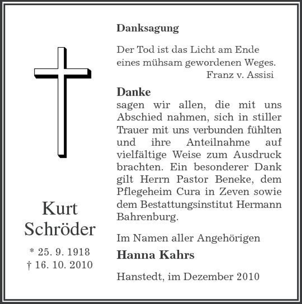 <p>Kurt<br />Schröder<br />* 25. 9. 1918<br />† 16. 10. 2010<br />Danksagung<br />Der Tod ist das Licht am Ende<br />eines mühsam gewordenen Weges.<br />Franz v. Assisi<br />Danke<br />sagen wir allen, die mit uns Abschied nahmen, sich in stiller Trauer mit uns verbunden fühlten und ihre Anteilnahme auf vielfältige Weise zum Ausdruck brachten. Ein besonderer Dank gilt Herrn Pastor Beneke, dem Pflegeheim Cura in Zeven sowie dem Bestattungsinstitut Hermann Bahrenburg.<br />Im Namen aller Angehörigen<br />Hanna Kahrs<br />Hanstedt, im Dezember 2010</p>
