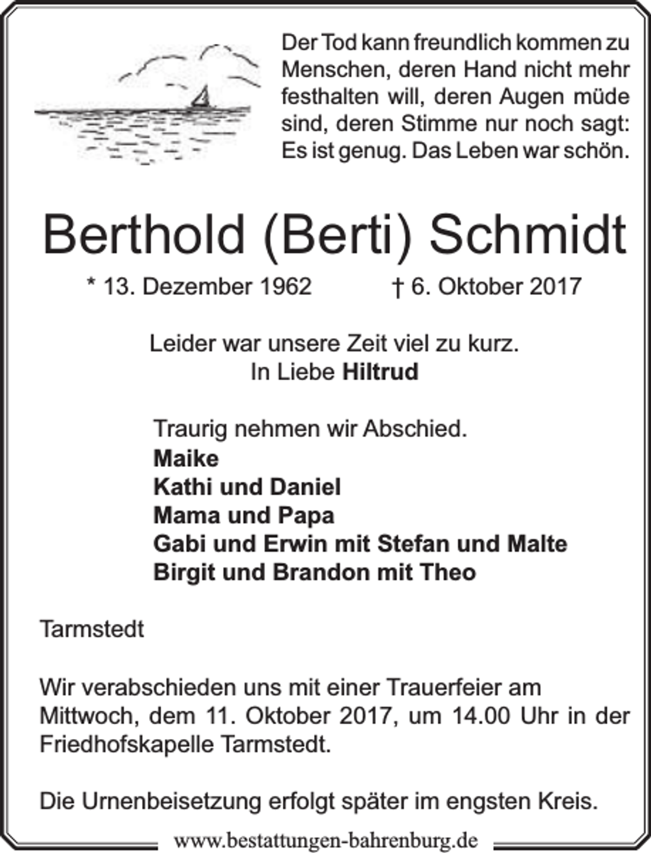<p>Der Tod kann freundlich kommen zu<br />Menschen, deren Hand nicht mehr<br />festhalten will, deren Augen müde<br />sind, deren Stimme nur noch sagt:<br />Es ist genug. Das Leben war schön.</p><p>Berthold (Berti) Schmidt<br />* 13. Dezember 1962</p><p>† 6. Oktober 2017</p><p>Leider war unsere Zeit viel zu kurz.<br />In Liebe Hiltrud<br />Traurig nehmen wir Abschied.<br />Maike<br />Kathi und Daniel<br />Mama und Papa<br />rwin mit Stefan und Malte<br />Gabi und Erw<br />Birgit und Brandon mit Theo<br />Tarmstedt<br />Wir verabschieden uns mit einer Trauerf<br />rfeier am<br />Mittwoch, dem 11. Oktober 2017, um 14.00 Uhr in der<br />Friedhofskapelle Tarmstedt.<br />Die Urnenbeisetzung erf<br />rfolgt später im engsten Kreis.<br />www.bbestattungen-bbahhrenbburg.dde</p>