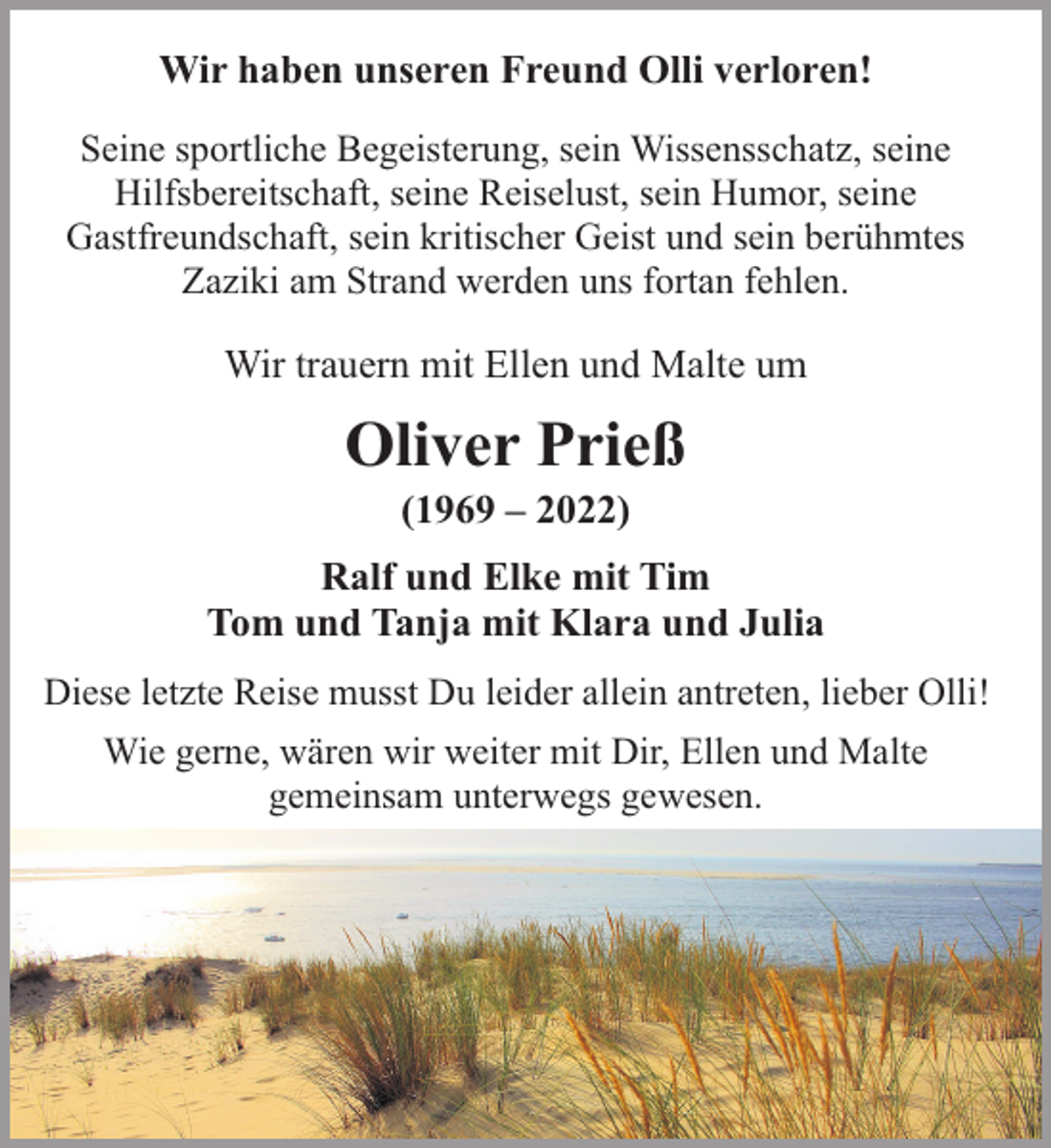 <p>Wir haben unseren Freund Olli verloren!<br />Seine sportliche Begeisterung, sein Wissensschatz, seine<br />Hilfsbereitschaft, seine Reiselust, sein Humor, seine<br />Gastfreundschaft, sein kritischer Geist und sein berühmtes<br />Zaziki am Strand werden uns fortan fehlen.</p><p>Wir trauern mit Ellen und Malte um</p><p>Oliver Prieß<br />(1969 – 2022)</p><p>Ralf und Elke mit Tim<br />Tom und Tanja mit Klara und Julia<br />Diese letzte Reise musst Du leider allein antreten, lieber Olli!<br />Wie gerne, wären wir weiter mit Dir, Ellen und Malte<br />gemeinsam unterwegs gewesen.</p>