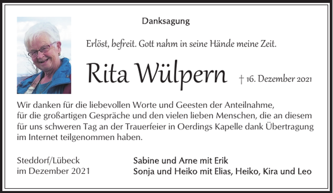 <p>Erlöst, beeit. Go nahm in seine Hände meine Zeit.</p><p>Rita Wülper�</p><p>† 16. Dezember 2021</p><p>Wir danken für die liebevollen Worte und Geesten der Anteilnahme,<br />für die großartigen Gespräche und den vielen lieben Menschen, die an diesem<br />für uns schweren Tag an der Trauerfeier in Oerdings Kapelle dank Übertragung<br />im Internet teilgenommen haben.<br />Steddorf/Lübeck<br />im Dezember 2021</p>