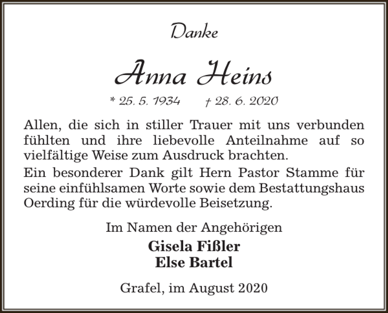 <p>Danke</p><p>Anna Heins</p><p>* 25. 5. 1934</p><p>† 28. 6. 2020</p><p>Allen, die sich in stiller Trauer mit uns verbunden<br />fühlten und ihre liebevolle Anteilnahme auf so<br />vielfältige Weise zum Ausdruck brachten.<br />Ein besonderer Dank gilt Hern Pastor Stamme für<br />seine einfühlsamen Worte sowie dem Bestattungshaus<br />Oerding für die würdevolle Beisetzung.<br />Im Namen der Angehörigen</p><p>Gisela Fißler<br />Else Bartel<br />Grafel, im August 2020</p>