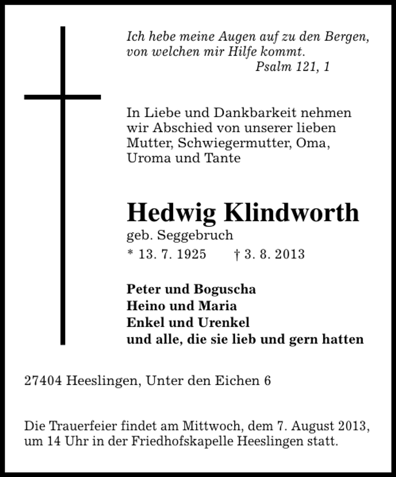<p>Ich hebe meine Augen auf zu den Bergen,<br />von welchen mir Hilfe kommt.<br />Psalm 121, 1<br />In Liebe und Dankbarkeit nehmen<br />wir Abschied von unserer lieben<br />Mutter, Schwiegermutter, Oma,<br />Uroma und Tante</p>
<p>Hedwig Klindworth</p>
<p>geb. Seggebruch<br />* 13. 7. 1925<br />† 3. 8. 2013</p>
<p>Peter und Boguscha<br />Heino und Maria<br />Enkel und Urenkel<br />und alle, die sie lieb und gern hatten<br />27404 Heeslingen, Unter den Eichen 6<br />Die Trauerfeier findet am Mittwoch, dem 7. August 2013,<br />um 14 Uhr in der Friedhofskapelle Heeslingen statt.</p>