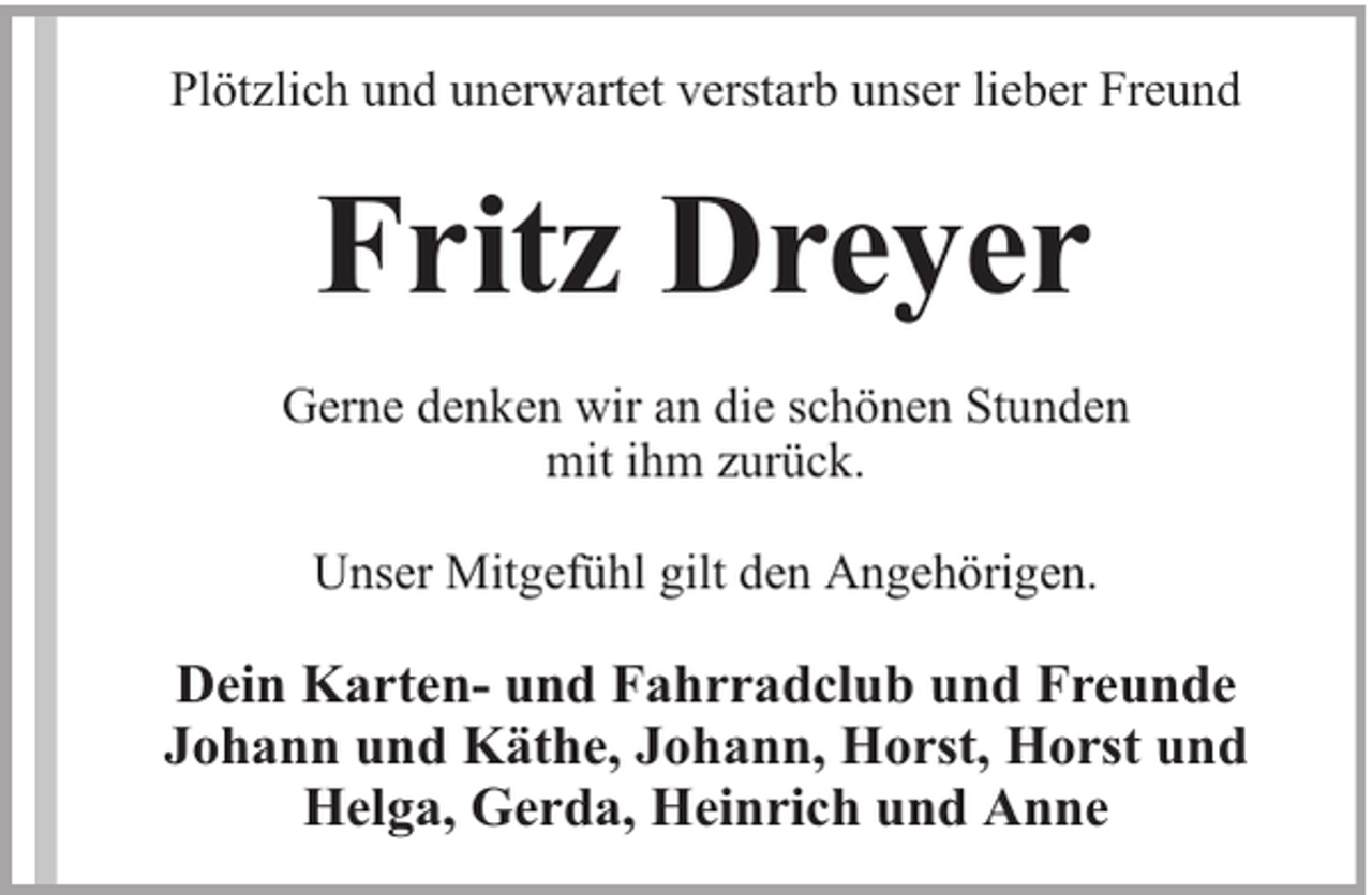 <p>Plötzlich und unerwartet verstarb unser lieber Freund</p><p>Fritz Dreyer<br />Gerne denken wir an die schönen Stunden<br />mit ihm zurück.<br />Unser Mitgefühl gilt den Angehörigen.</p><p>Dein Karten- und Fahrradclub und Freunde<br />Johann und Käthe, Johann, Horst, Horst und<br />Helga, Gerda, Heinrich und Anne</p>
