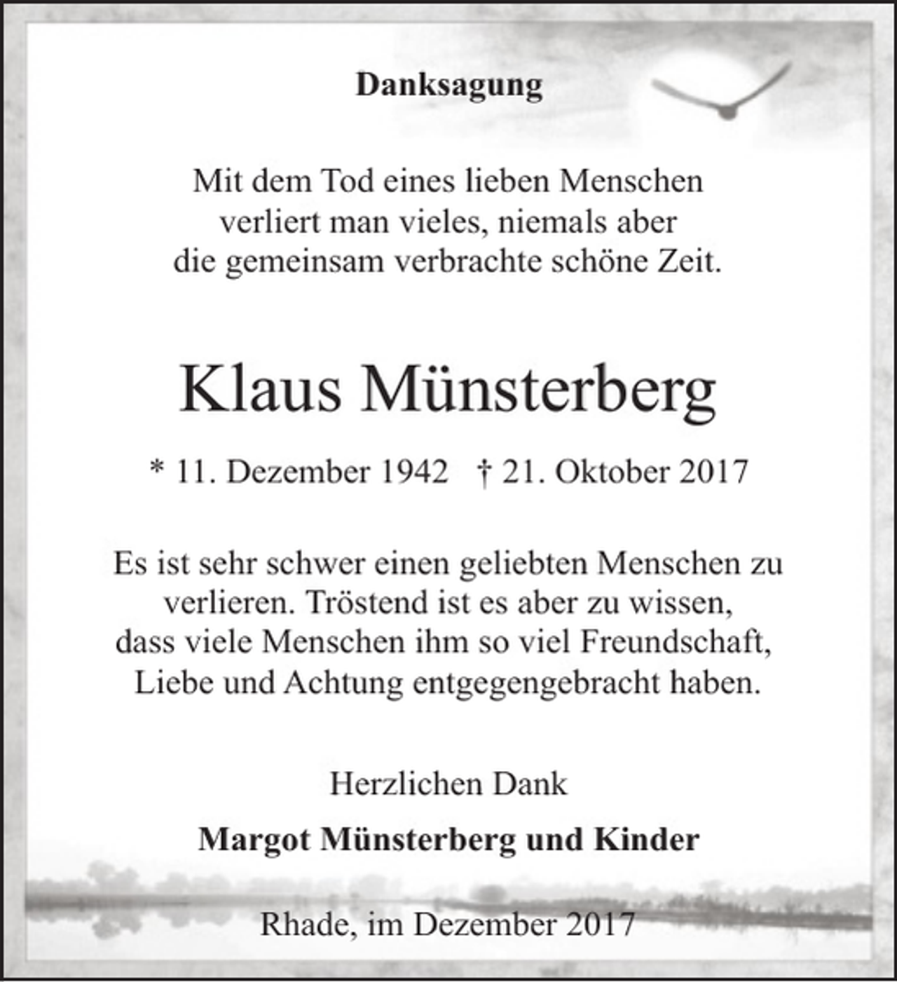 <p>Danksagung<br />Mit dem Tod eines lieben Menschen<br />verliert man vieles, niemals aber<br />die gemeinsam verbrachte schöne Zeit.</p><p>Klaus Münsterberg<br />* 11. Dezember 1942 † 21. Oktober 2017<br />Es ist sehr schwer einen geliebten Menschen zu<br />verlieren. Tröstend ist es aber zu wissen,<br />dass viele Menschen ihm so viel Freundschaft,<br />Liebe und Achtung entgegengebracht haben.<br />Herzlichen Dank<br />Margot Münsterberg und Kinder<br />Rhade, im Dezember 2017</p>