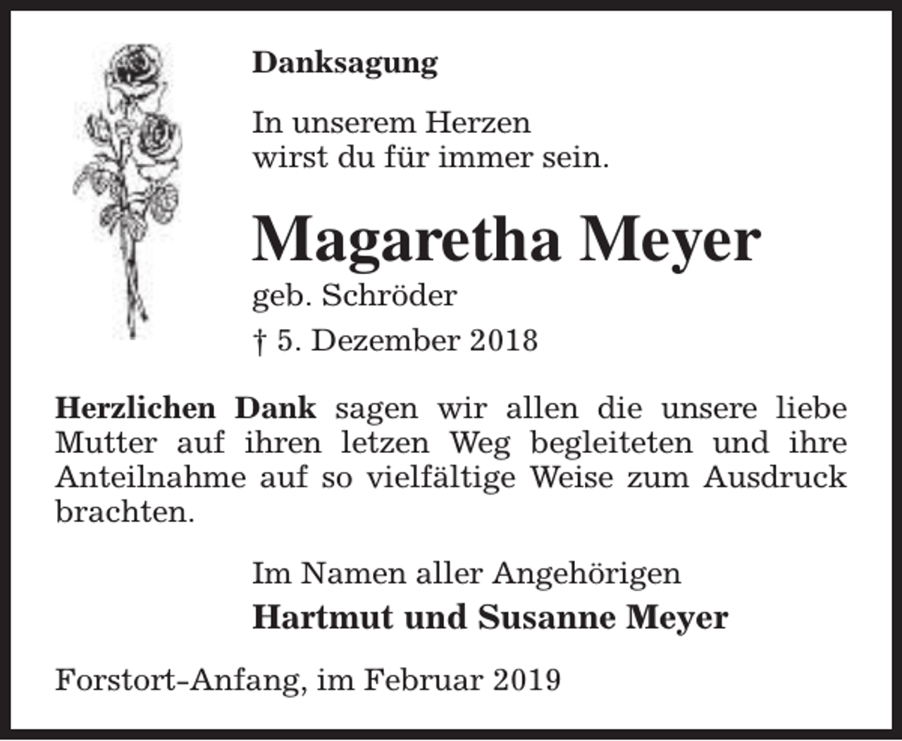 <p>Danksagung<br />In unserem Herzen<br />wirst du für immer sein.</p><p>Magaretha Meyer<br />geb. Schröder<br />† 5. Dezember 2018</p><p>Herzlichen Dank sagen wir allen die unsere liebe<br />Mutter auf ihren letzen Weg begleiteten und ihre<br />Anteilnahme auf so vielfältige Weise zum Ausdruck<br />brachten.<br />Im Namen aller Angehörigen</p><p>Hartmut und Susanne Meyer<br />Forstort-Anfang, im Februar 2019</p>