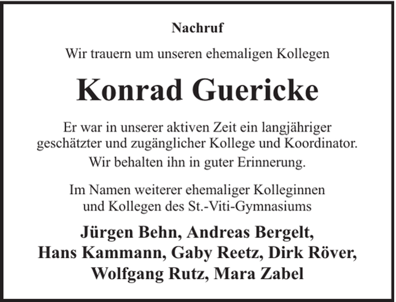 <p>Nachruf<br />Wir trauern um unseren ehemaligen Kollegen</p><p>Konrad Guericke<br />Er war in unserer aktiven Zeit ein langjähriger<br />geschätzter und zugänglicher Kollege und Koordinator.<br />Wir behalten ihn in guter Erinnerung.<br />Im Namen weiterer ehemaliger Kolleginnen<br />und Kollegen des St.-Viti-Gymnasiums</p><p>Jürgen Behn, Andreas Bergelt,<br />Hans Kammann, Gaby Reetz, Dirk Röver,<br />Wolfgang Rutz, Mara Zabel</p>