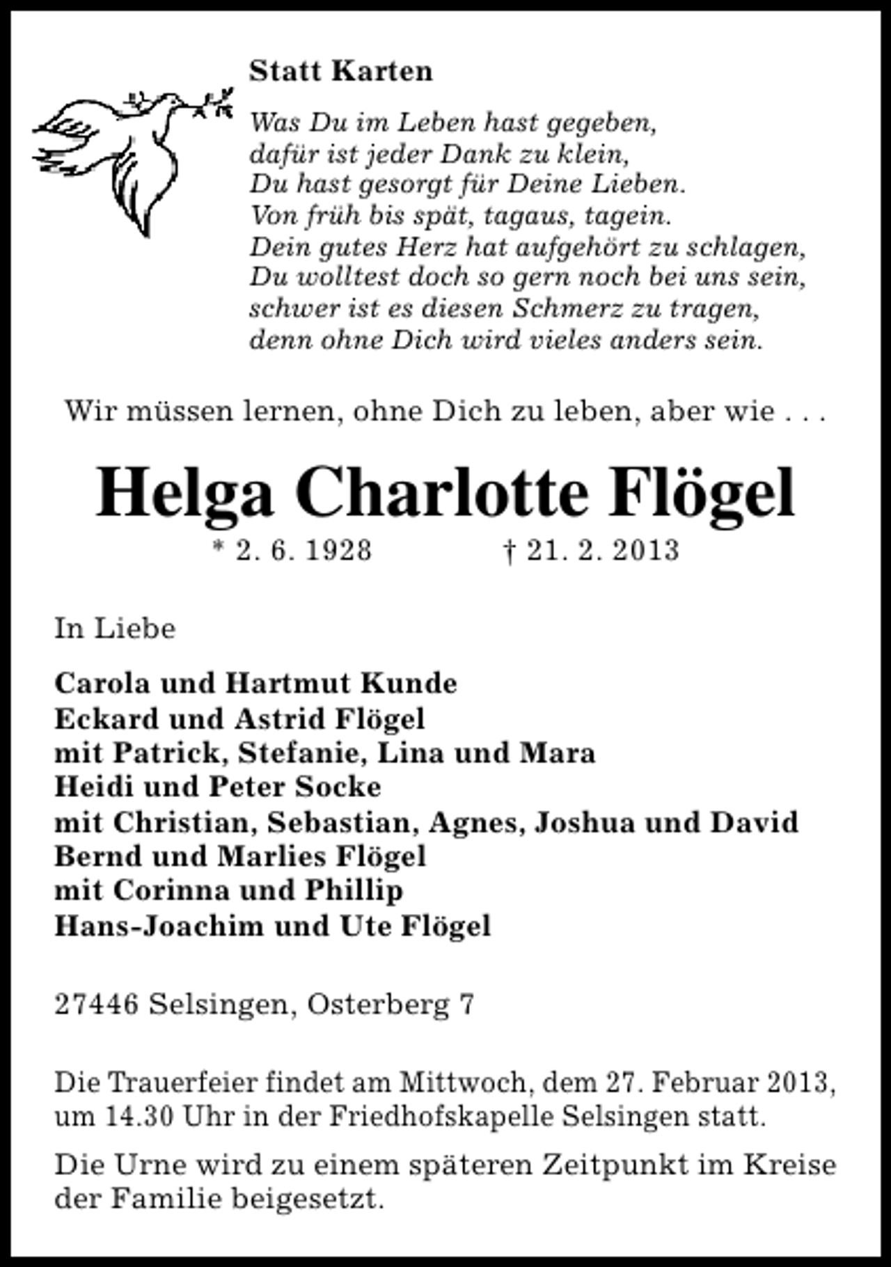 <p>Statt Karten<br />Was Du im Leben hast gegeben,<br />dafür ist jeder Dank zu klein,<br />Du hast gesorgt für Deine Lieben.<br />Von früh bis spät, tagaus, tagein.<br />Dein gutes Herz hat aufgehört zu schlagen,<br />Du wolltest doch so gern noch bei uns sein,<br />schwer ist es diesen Schmerz zu tragen,<br />denn ohne Dich wird vieles anders sein.</p><p>Wir müssen lernen, ohne Dich zu leben, aber wie . . .</p><p>Helga Charlotte Flögel<br />* 2. 6. 1928</p><p>† 21. 2. 2013</p><p>In Liebe<br />Carola und Hartmut Kunde<br />Eckard und Astrid Flögel<br />mit Patrick, Stefanie, Lina und Mara<br />Heidi und Peter Socke<br />mit Christian, Sebastian, Agnes, Joshua und David<br />Bernd und Marlies Flögel<br />mit Corinna und Phillip<br />Hans-Joachim und Ute Flögel<br />27446 Selsingen, Osterberg 7<br />Die Trauerfeier findet am Mittwoch, dem 27. Februar 2013,<br />um 14.30 Uhr in der Friedhofskapelle Selsingen statt.<br />Die Urne wird zu einem späteren Zeitpunkt im Kreise<br />der Familie beigesetzt.</p>