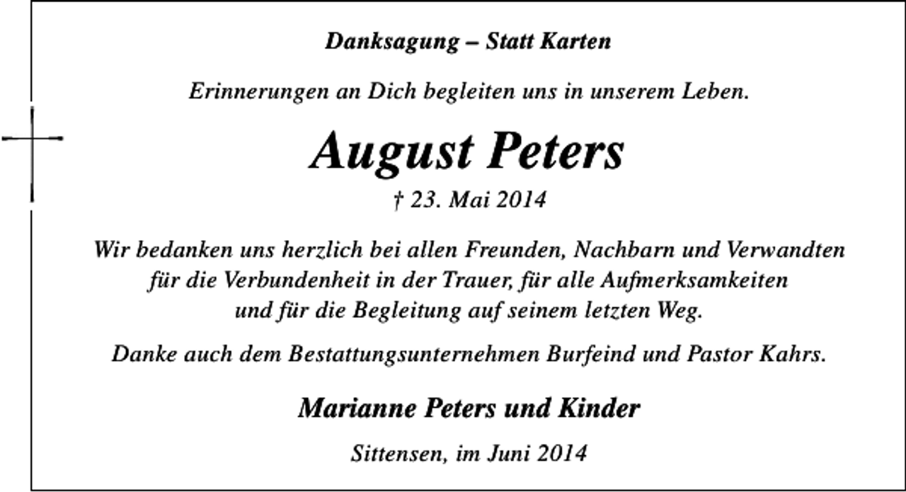 <p>Danksagung – Statt Karten<br />Erinnerungen an Dich begleiten uns in unserem Leben.</p><p>August Peters<br />† 23. Mai 2014</p><p>Wir bedanken uns herzlich bei allen Freunden, Nachbarn und Verwandten<br />für die Verbundenheit in der Trauer, für alle Aufmerksamkeiten<br />und für die Begleitung auf seinem letzten Weg.<br />Danke auch dem Bestattungsunternehmen Burfeind und Pastor Kahrs.</p><p>Marianne Peters und Kinder<br />Sittensen, im Juni 2014</p>