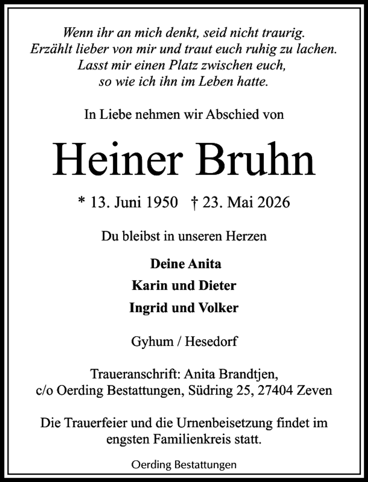 <p>Wenn ihr an mich denkt, seid nicht traurig.<br />Erzählt lieber von mir und traut euch ruhig zu lachen.<br />Lasst mir einen Platz zwischen euch,<br />so wie ich ihn im Leben hatte.<br />In Liebe nehmen wir Abschied von</p><p>Heiner Bruhn<br />* 13. Juni 1950 † 23. Mai 2026<br />Du bleibst in unseren Herzen<br />Deine Anita<br />Karin und Dieter<br />Ingrid und Volker<br />Gyhum / Hesedorf<br />Traueranschrift: Anita Brandtjen,<br />c/o Oerding Bestattungen, Südring 25, 27404 Zeven<br />Die Trauerfeier und die Urnenbeisetzung findet im<br />engsten Familienkreis statt.<br />Oerding Bestattungen</p>