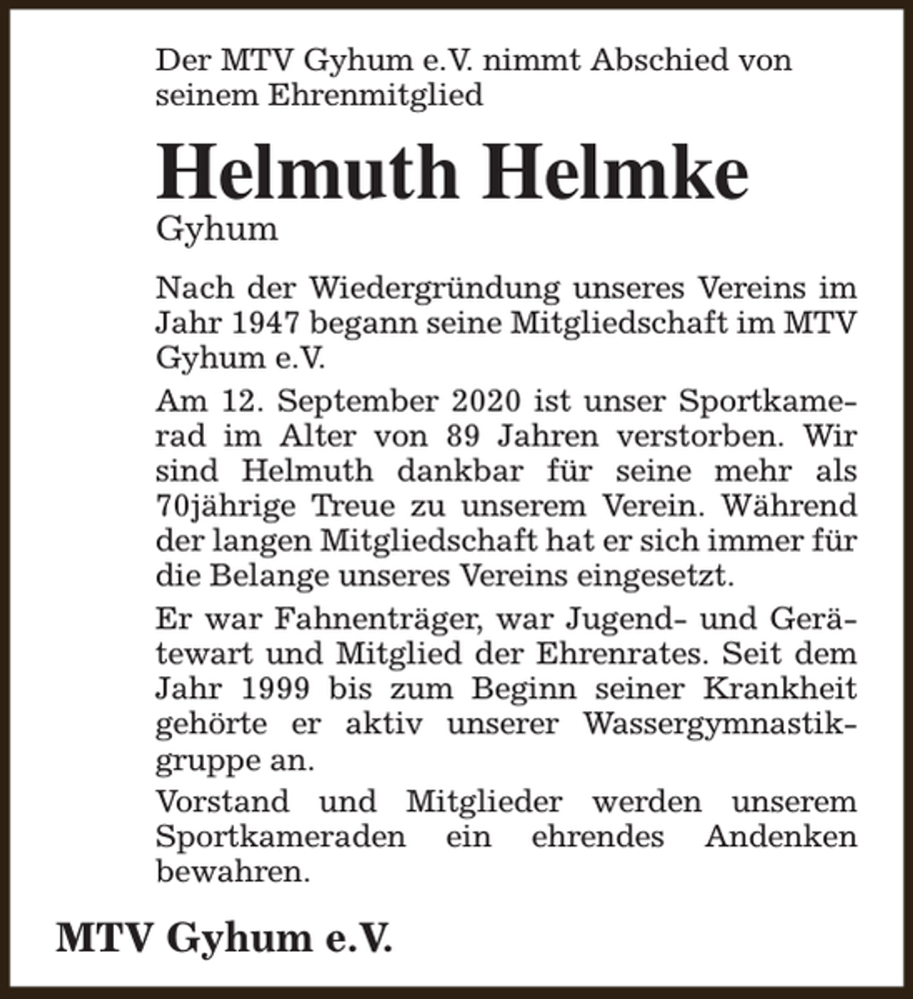 <p>Der MTV Gyhum e.V. nimmt Abschied von<br />seinem Ehrenmitglied</p><p>Helmuth Helmke</p><p>Gyhum</p><p>Nach der Wiedergründung unseres Vereins im<br />Jahr 1947 begann seine Mitgliedschaft im MTV<br />Gyhum e.V.<br />Am 12. September 2020 ist unser Sportkamerad im Alter von 89 Jahren verstorben. Wir<br />sind Helmuth dankbar für seine mehr als<br />70jährige Treue zu unserem Verein. Während<br />der langen Mitgliedschaft hat er sich immer für<br />die Belange unseres Vereins eingesetzt.<br />Er war Fahnenträger, war Jugend- und Gerätewart und Mitglied der Ehrenrates. Seit dem<br />Jahr 1999 bis zum Beginn seiner Krankheit<br />gehörte er aktiv unserer Wassergymnastikgruppe an.<br />Vorstand und Mitglieder werden unserem<br />Sportkameraden ein ehrendes Andenken<br />bewahren.</p><p>MTV Gyhum e.V.</p>