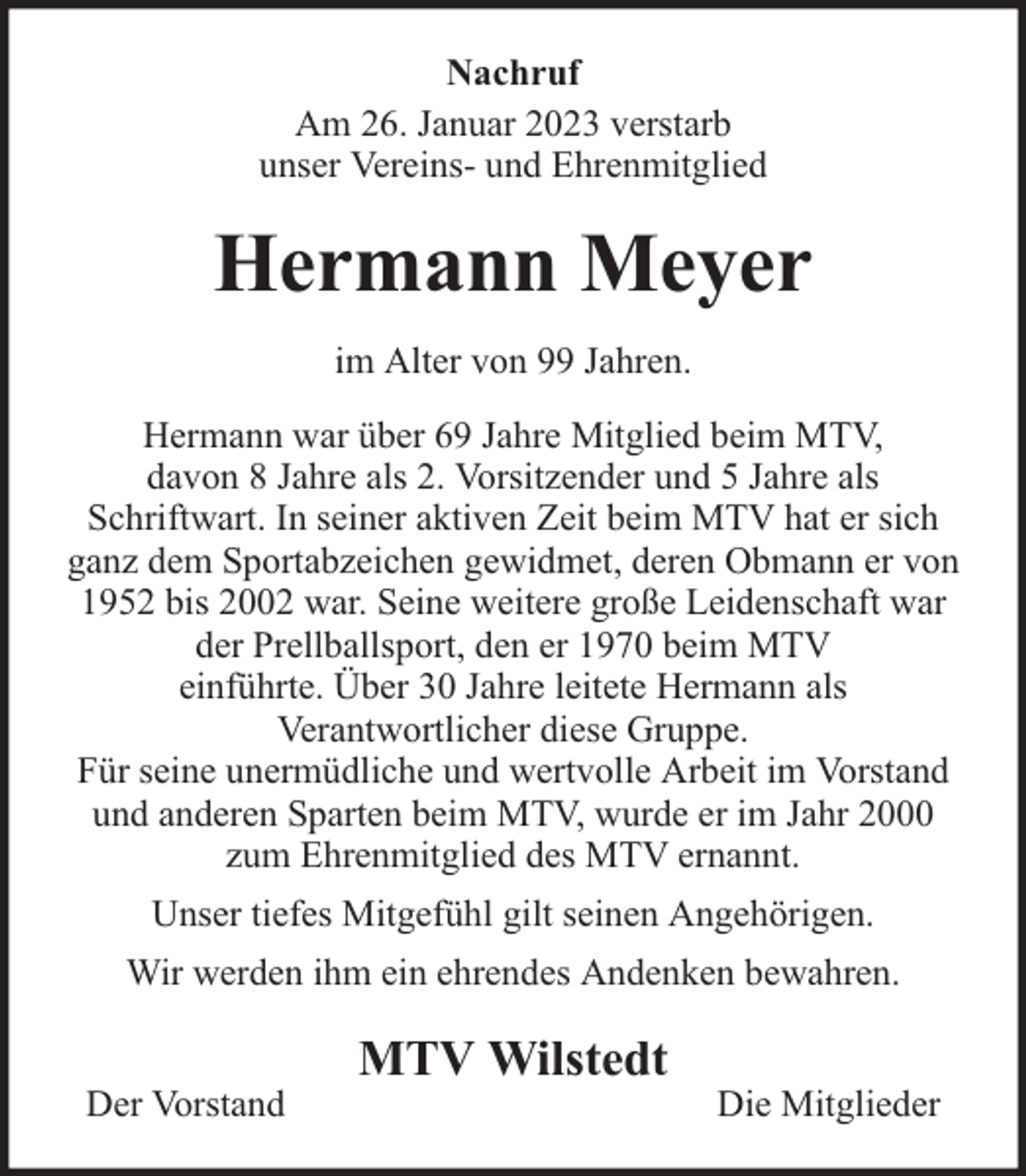 <p>Nachruf<br />Am 26. Januar 2023 verstarb<br />unser Vereins- und Ehrenmitglied</p><p>Hermann Meyer<br />im Alter von 99 Jahren.<br />Hermann war über 69 Jahre Mitglied beim MTV,<br />davon 8 Jahre als 2. Vorsitzender und 5 Jahre als<br />Schriftwart. In seiner aktiven Zeit beim MTV hat er sich<br />ganz dem Sportabzeichen gewidmet, deren Obmann er von<br />1952 bis 2002 war. Seine weitere große Leidenschaft war<br />der Prellballsport, den er 1970 beim MTV<br />einführte. Über 30 Jahre leitete Hermann als<br />Verantwortlicher diese Gruppe.<br />Für seine unermüdliche und wertvolle Arbeit im Vorstand<br />und anderen Sparten beim MTV, wurde er im Jahr 2000<br />zum Ehrenmitglied des MTV ernannt.<br />Unser tiefes Mitgefühl gilt seinen Angehörigen.<br />Wir werden ihm ein ehrendes Andenken bewahren.<br />Der Vorstand</p><p>MTV Wilstedt</p><p>Die Mitglieder</p>