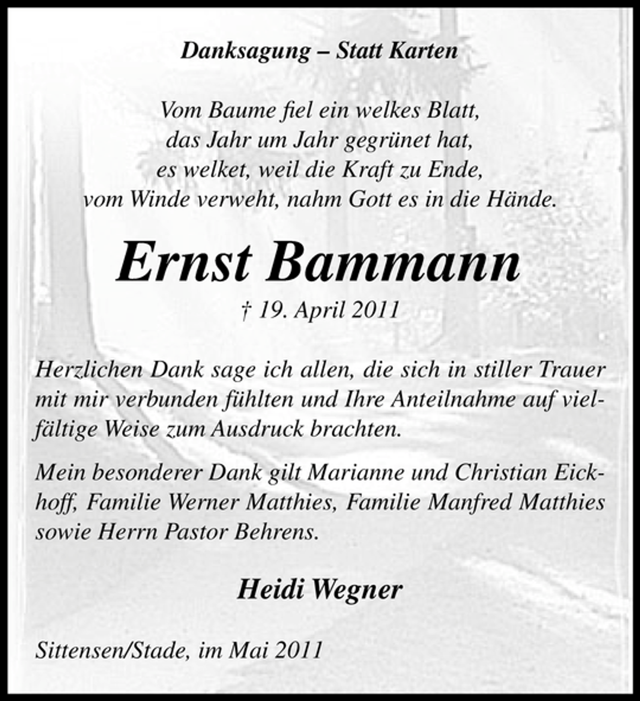 <p>Danksagung – Statt Karten Vom Baume ﬁel ein welkes Blatt, das Jahr um Jahr gegrünet hat, es welket, weil die Kraft zu Ende, vom Winde verweht, nahm Gott es in die Hände.</p><p>Ernst Bammann<br />† 19. April 2011 Herzlichen Dank sage ich allen, die sich in stiller Trauer mit mir verbunden fühlten und Ihre Anteilnahme auf vielfältige Weise zum Ausdruck brachten. Mein besonderer Dank gilt Marianne und Christian Eickhoff, Familie Werner Matthies, Familie Manfred Matthies sowie Herrn Pastor Behrens.</p><p>Heidi Wegner<br />Sittensen/Stade, im Mai 2011</p>