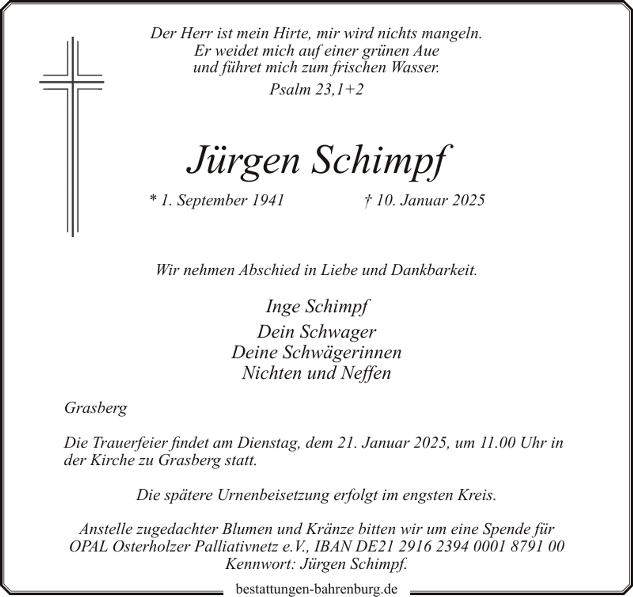 <p>Der Herr ist mein Hirte, mir wird nichts mangeln.<br />Er weidet mich auf einer grünen Aue<br />und führet mich zum frischen Wasser.<br />Psalm 23,1+2</p><p>Jürgen Schimpf<br />* 1. September 1941</p><p>† 10. Januar 2025</p><p>Wir nehmen Abschied in Liebe und Dankbarkeit.</p><p>Inge Schimpf<br />Dein Schwager<br />Deine Schwägerinnen<br />Nichten und Neffen<br />Grasberg<br />Die Trauerfeier findet am Dienstag, dem 21. Januar 2025, um 11.00 Uhr in<br />der Kirche zu Grasberg statt.<br />Die spätere Urnenbeisetzung erfolgt im engsten Kreis.<br />Anstelle zugedachter Blumen und Kränze bitten wir um eine Spende für<br />OPAL Osterholzer Palliativnetz e.V., IBAN DE21 2916 2394 0001 8791 00<br />Kennwort: Jürgen Schimpf.<br />bestattungen-bahrenburg.de</p>