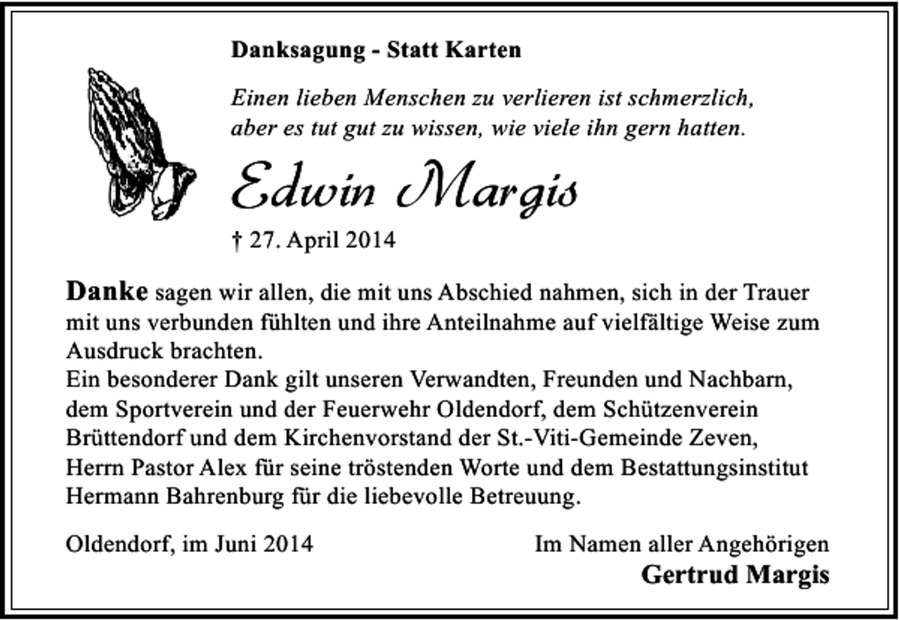 <p>Danksagung - Statt Karten<br />Einen lieben Menschen zu verlieren ist schmerzlich,<br />aber es tut gut zu wissen, wie viele ihn gern hatten.</p><p>Edwin Margis<br />† 27. April 2014</p><p>Danke sagen wir allen, die mit uns Abschied nahmen, sich in der Trauer<br />mit uns verbunden fühlten und ihre Anteilnahme auf vielfältige Weise zum<br />Ausdruck brachten.<br />Ein besonderer Dank gilt unseren Verwandten, Freunden und Nachbarn,<br />dem Sportverein und der Feuerwehr Oldendorf, dem Schützenverein<br />Brüttendorf und dem Kirchenvorstand der St.-Viti-Gemeinde Zeven,<br />Herrn Pastor Alex für seine tröstenden Worte und dem Bestattungsinstitut<br />Hermann Bahrenburg für die liebevolle Betreuung.<br />Oldendorf, im Juni 2014</p><p>Im Namen aller Angehörigen</p><p>Gertrud Margis</p>