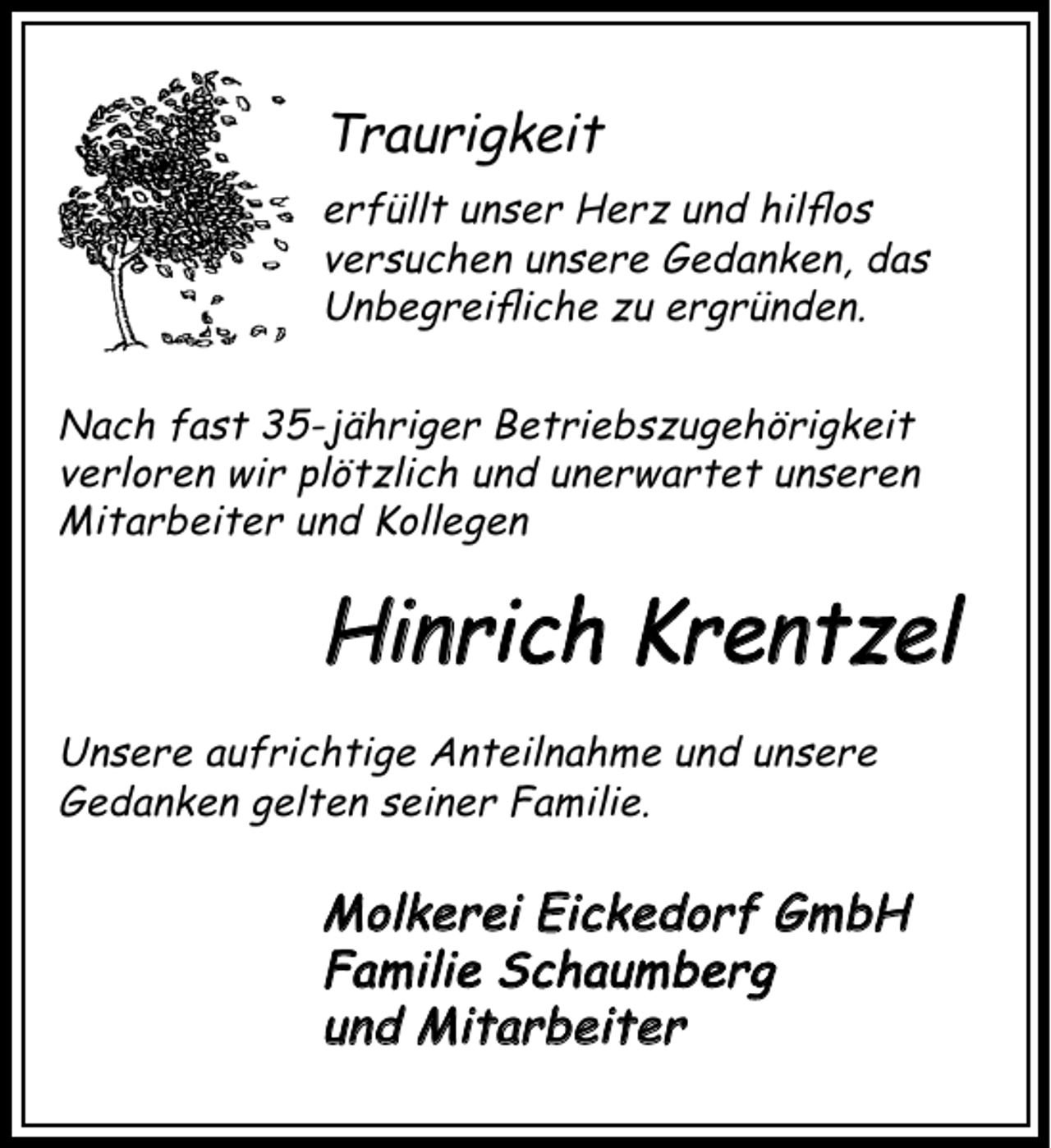 <p>Traurigkeit<br />erfüllt unser Herz und hilﬂos<br />versuchen unsere Gedanken, das<br />Unbegreiﬂiche zu ergründen.<br />Nach fast 35-jähriger Betriebszugehörigkeit<br />verloren wir plötzlich und unerwartet unseren<br />Mitarbeiter und Kollegen</p><p>Hinrich Krentzel<br />Unsere aufrichtige Anteilnahme und unsere<br />Gedanken gelten seiner Familie.</p><p>Molkerei Eickedorf GmbH<br />Familie Schaumberg<br />und Mitarbeiter</p>