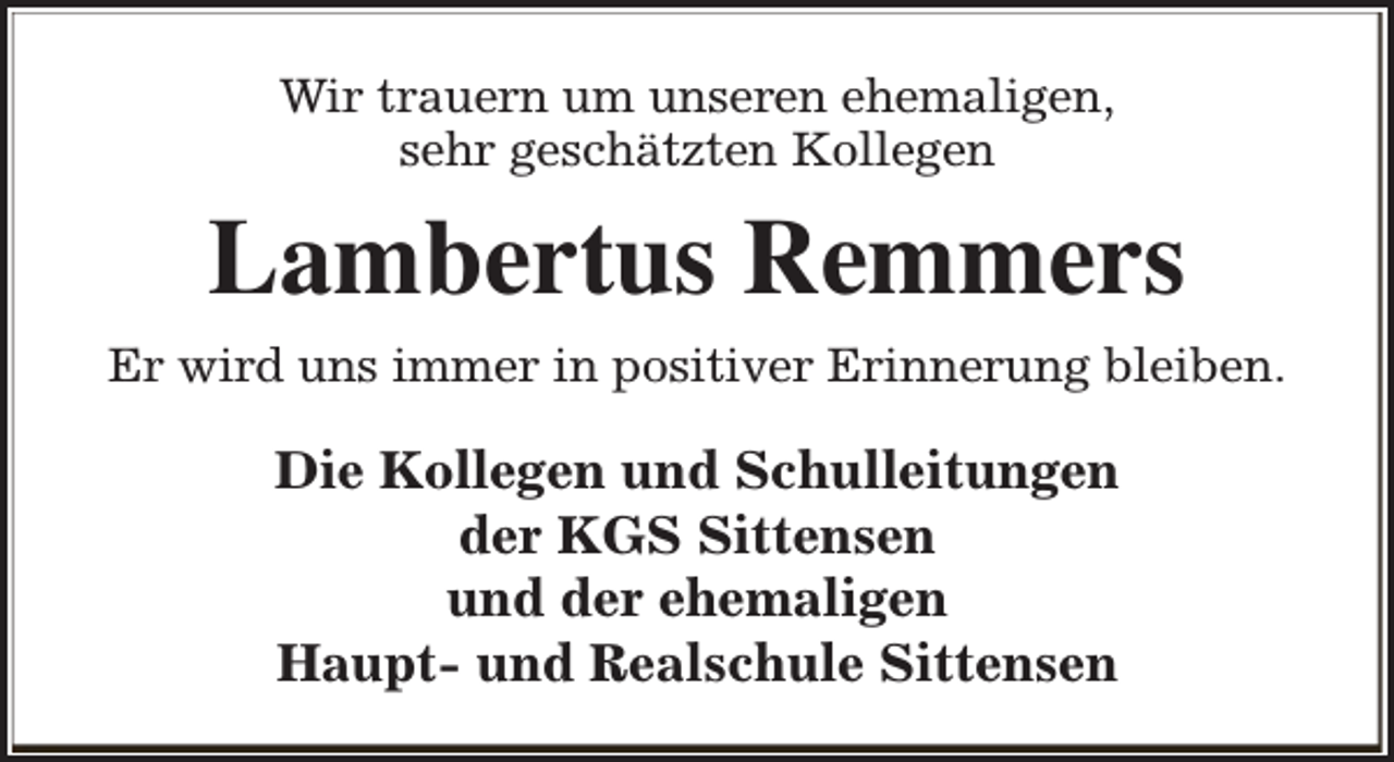 <p>Wir trauern um unseren ehemaligen,<br />sehr geschätzten Kollegen</p><p>Lambertus Remmers<br />Er wird uns immer in positiver Erinnerung bleiben.</p><p>Die Kollegen und Schulleitungen<br />der KGS Sittensen<br />und der ehemaligen<br />Haupt- und Realschule Sittensen</p>