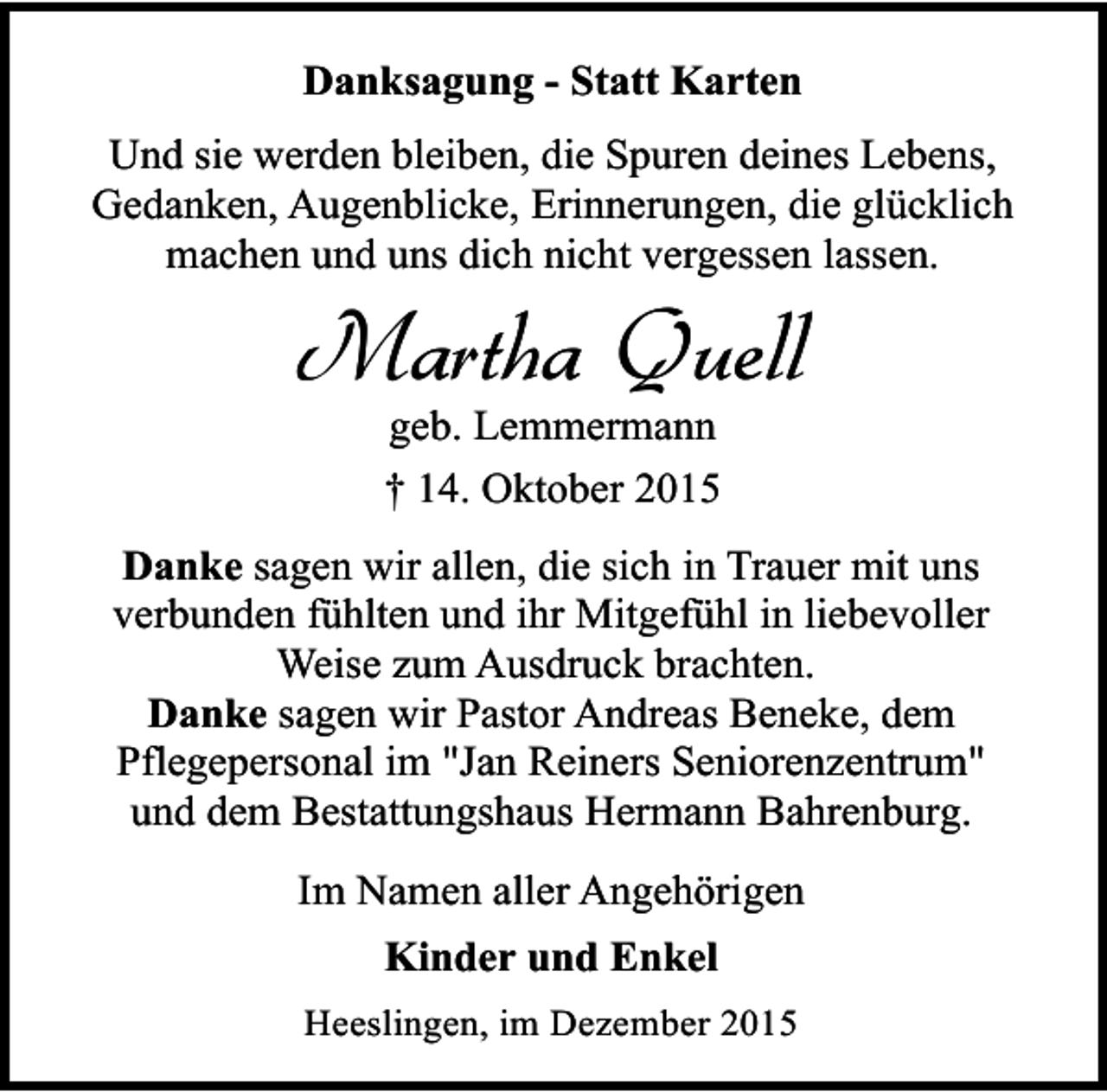 <p>Danksagung - Statt Karten<br />Und sie werden bleiben, die Spuren deines Lebens,<br />Gedanken, Augenblicke, Erinnerungen, die glücklich<br />machen und uns dich nicht vergessen lassen.</p><p>Martha Quell<br />geb. Lemmermann<br />† 14. Oktober 2015</p><p>Danke sagen wir allen, die sich in Trauer mit uns<br />verbunden fühlten und ihr Mitgefühl in liebevoller<br />Weise zum Ausdruck brachten.<br />Danke sagen wir Pastor Andreas Beneke, dem<br />Pflegepersonal im "Jan Reiners Seniorenzentrum"<br />und dem Bestattungshaus Hermann Bahrenburg.<br />Im Namen aller Angehörigen<br />Kinder und Enkel<br />Heeslingen, im Dezember 2015</p>
