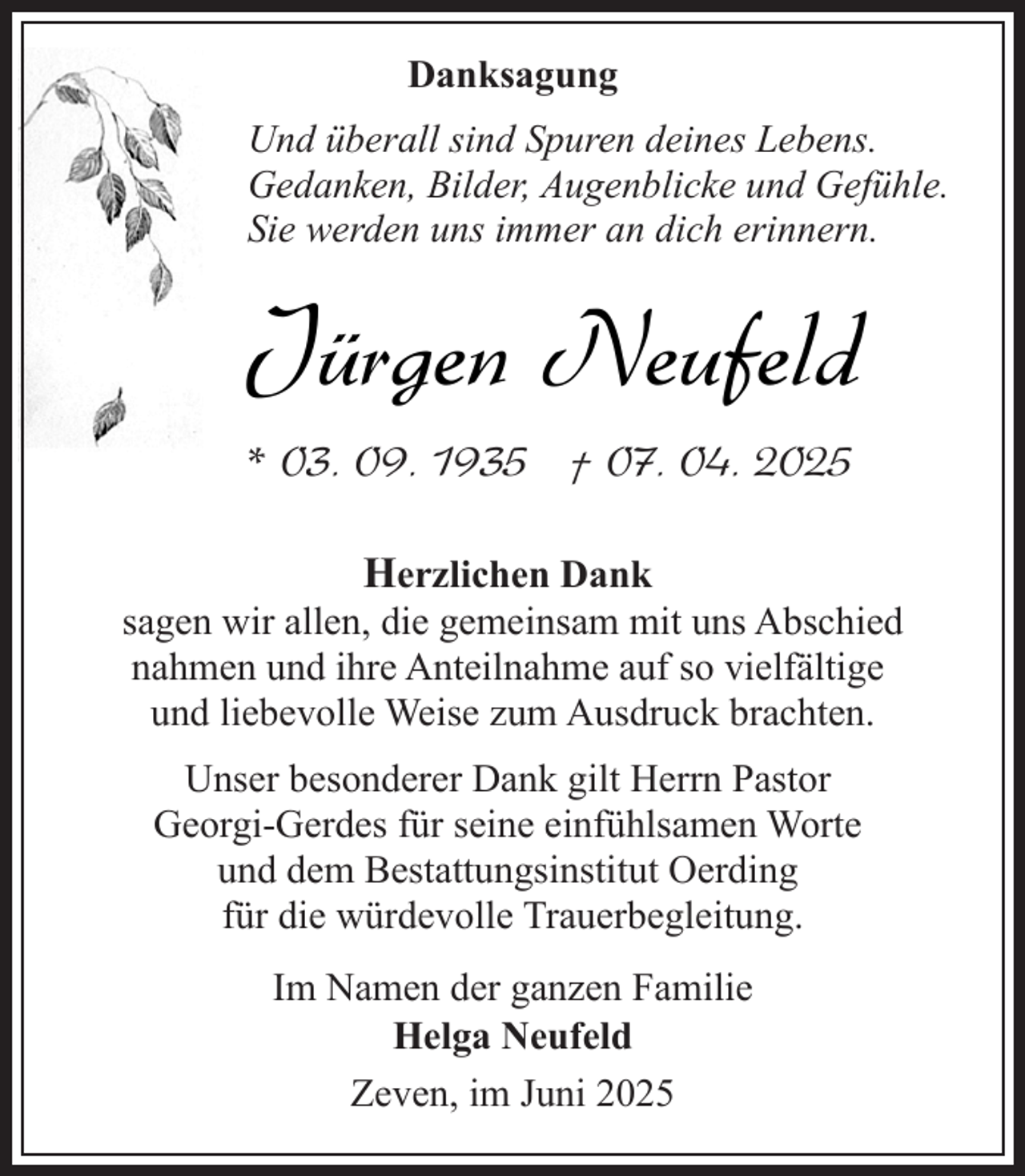 <p>Danksagung<br />Und überall sind Spuren deines Lebens.<br />Gedanken, Bilder, Augenblicke und Gefühle.<br />Sie werden uns immer an dich erinnern.</p><p>Jürgen Neufeld<br />* 03. 09. 1935 † 07. 04. 2025<br />Herzlichen Dank<br />sagen wir allen, die gemeinsam mit uns Abschied<br />nahmen und ihre Anteilnahme auf so vielfältige<br />und liebevolle Weise zum Ausdruck brachten.<br />Unser besonderer Dank gilt Herrn Pastor<br />Georgi-Gerdes für seine einfühlsamen Worte<br />und dem Bestattungsinstitut Oerding<br />für die würdevolle Trauerbegleitung.<br />Im Namen der ganzen Familie<br />Helga Neufeld<br />Zeven, im Juni 2025</p>