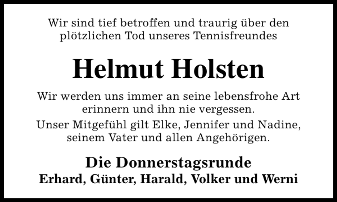 <p>Wir sind tief betroffen und traurig über den<br />plötzlichen Tod unseres Tennisfreundes</p><p>Helmut Holsten<br />Wir werden uns immer an seine lebensfrohe Art<br />erinnern und ihn nie vergessen.<br />Unser Mitgefühl gilt Elke, Jennifer und Nadine,<br />seinem Vater und allen Angehörigen.</p><p>Die Donnerstagsrunde</p><p>Erhard, Günter, Harald, Volker und Werni</p>