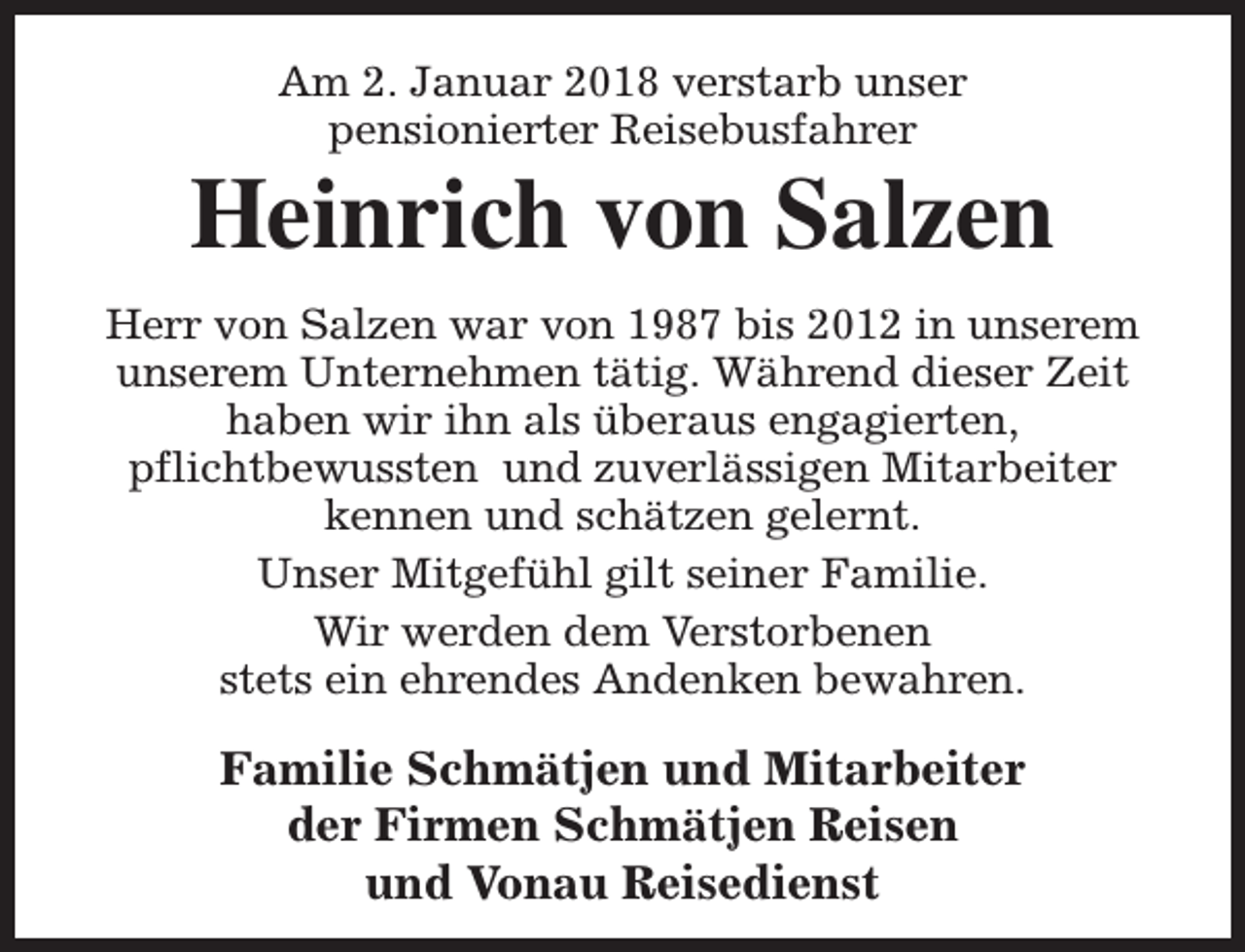 <p>Am 2. Januar 2018 verstarb unser<br />pensionierter Reisebusfahrer</p><p>Heinrich von Salzen<br />Herr von Salzen war von 1987 bis 2012 in unserem<br />unserem Unternehmen tätig. Während dieser Zeit<br />haben wir ihn als überaus engagierten,<br />pflichtbewussten und zuverlässigen Mitarbeiter<br />kennen und schätzen gelernt.<br />Unser Mitgefühl gilt seiner Familie.<br />Wir werden dem Verstorbenen<br />stets ein ehrendes Andenken bewahren.</p><p>Familie Schmätjen und Mitarbeiter<br />der Firmen Schmätjen Reisen<br />und Vonau Reisedienst</p>