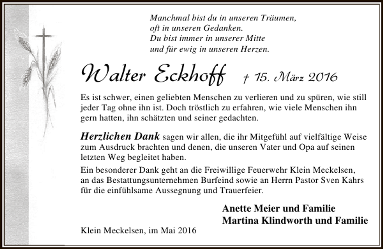 <p>Manchmal bist du in unseren Träumen,<br />oft in unseren Gedanken.<br />Du bist immer in unserer Mitte<br />und für ewig in unseren Herzen.</p><p>Walter Eckhoff</p><p>† 15. März 2016</p><p>Es ist schwer, einen geliebten Menschen zu verlieren und zu spüren, wie still<br />jeder Tag ohne ihn ist. Doch tröstlich zu erfahren, wie viele Menschen ihn<br />gern hatten, ihn schätzten und seiner gedachten.</p><p>Herzlichen Dank sagen wir allen, die ihr Mitgefühl auf vielfältige Weise<br />zum Ausdruck brachten und denen, die unseren Vater und Opa auf seinen<br />letzten Weg begleitet haben.<br />Ein besonderer Dank geht an die Freiwillige Feuerwehr Klein Meckelsen,<br />an das Bestattungsunternehmen Burfeind sowie an Herrn Pastor Sven Kahrs<br />für die einfühlsame Aussegnung und Trauerfeier.</p><p>Klein Meckelsen, im Mai 2016</p><p>Anette Meier und Familie<br />Martina Klindworth und Familie</p>
