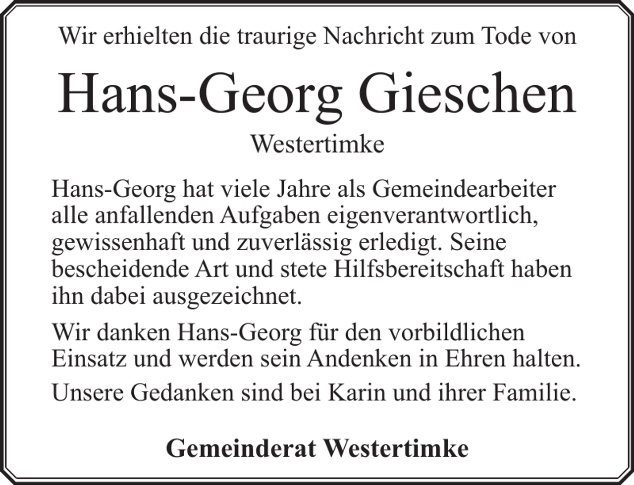 <p>Wir erhielten die traurige Nachricht zum Tode von</p><p>Hans-Georg Gieschen<br />Westertimke</p><p>Hans-Georg hat viele Jahre als Gemeindearbeiter<br />alle anfallenden Aufgaben eigenverantwortlich,<br />gewissenhaft und zuverlässig erledigt. Seine<br />bescheidende Art und stete Hilfsbereitschaft haben<br />ihn dabei ausgezeichnet.<br />Wir danken Hans-Georg für den vorbildlichen<br />Einsatz und werden sein Andenken in Ehren halten.<br />Unsere Gedanken sind bei Karin und ihrer Familie.</p><p>Gemeinderat Westertimke</p>